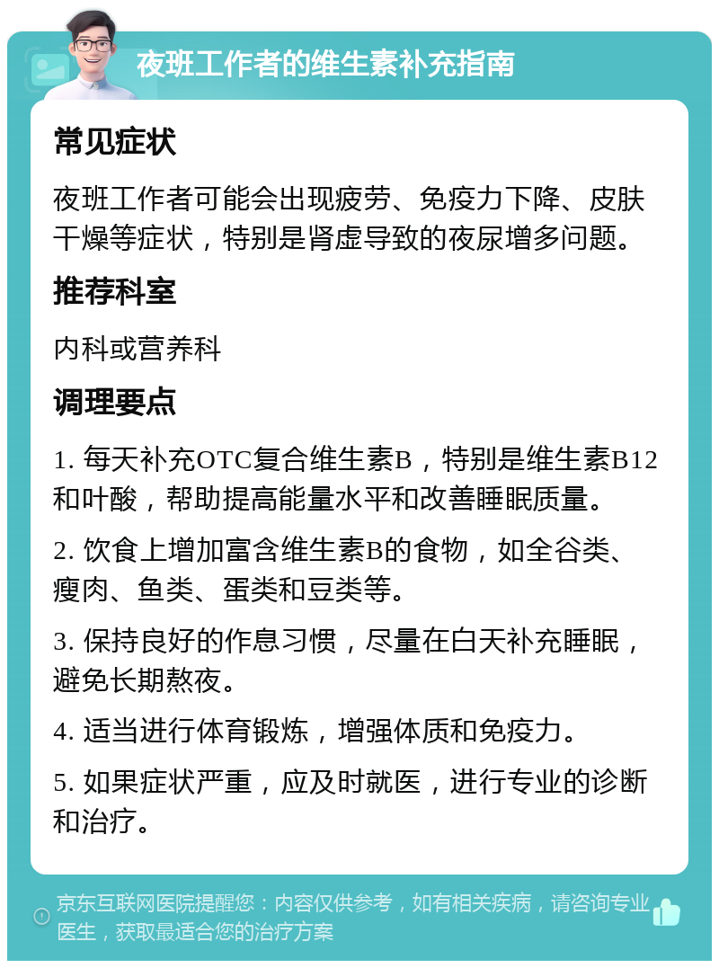 夜班工作者的维生素补充指南 常见症状 夜班工作者可能会出现疲劳、免疫力下降、皮肤干燥等症状，特别是肾虚导致的夜尿增多问题。 推荐科室 内科或营养科 调理要点 1. 每天补充OTC复合维生素B，特别是维生素B12和叶酸，帮助提高能量水平和改善睡眠质量。 2. 饮食上增加富含维生素B的食物，如全谷类、瘦肉、鱼类、蛋类和豆类等。 3. 保持良好的作息习惯，尽量在白天补充睡眠，避免长期熬夜。 4. 适当进行体育锻炼，增强体质和免疫力。 5. 如果症状严重，应及时就医，进行专业的诊断和治疗。