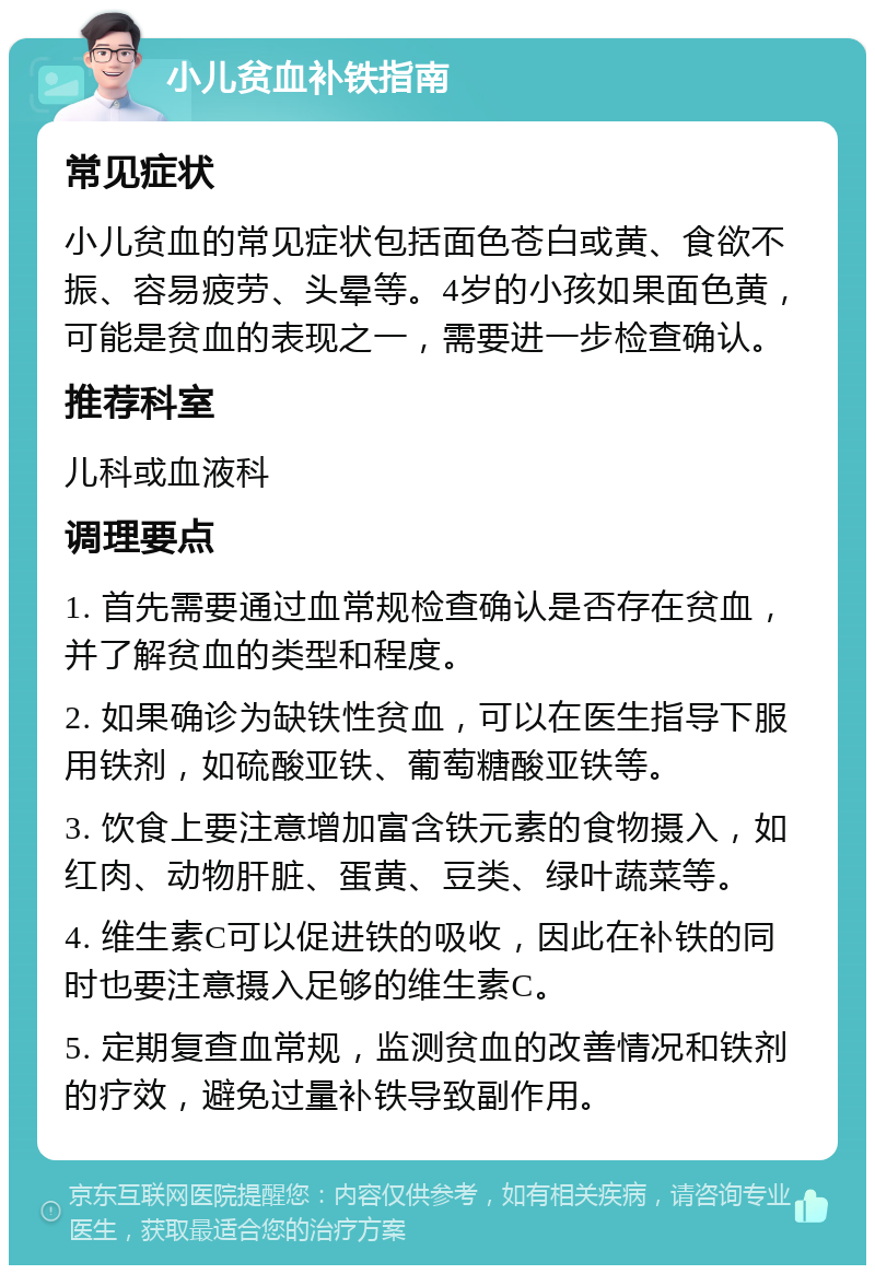 小儿贫血补铁指南 常见症状 小儿贫血的常见症状包括面色苍白或黄、食欲不振、容易疲劳、头晕等。4岁的小孩如果面色黄，可能是贫血的表现之一，需要进一步检查确认。 推荐科室 儿科或血液科 调理要点 1. 首先需要通过血常规检查确认是否存在贫血，并了解贫血的类型和程度。 2. 如果确诊为缺铁性贫血，可以在医生指导下服用铁剂，如硫酸亚铁、葡萄糖酸亚铁等。 3. 饮食上要注意增加富含铁元素的食物摄入，如红肉、动物肝脏、蛋黄、豆类、绿叶蔬菜等。 4. 维生素C可以促进铁的吸收，因此在补铁的同时也要注意摄入足够的维生素C。 5. 定期复查血常规，监测贫血的改善情况和铁剂的疗效，避免过量补铁导致副作用。