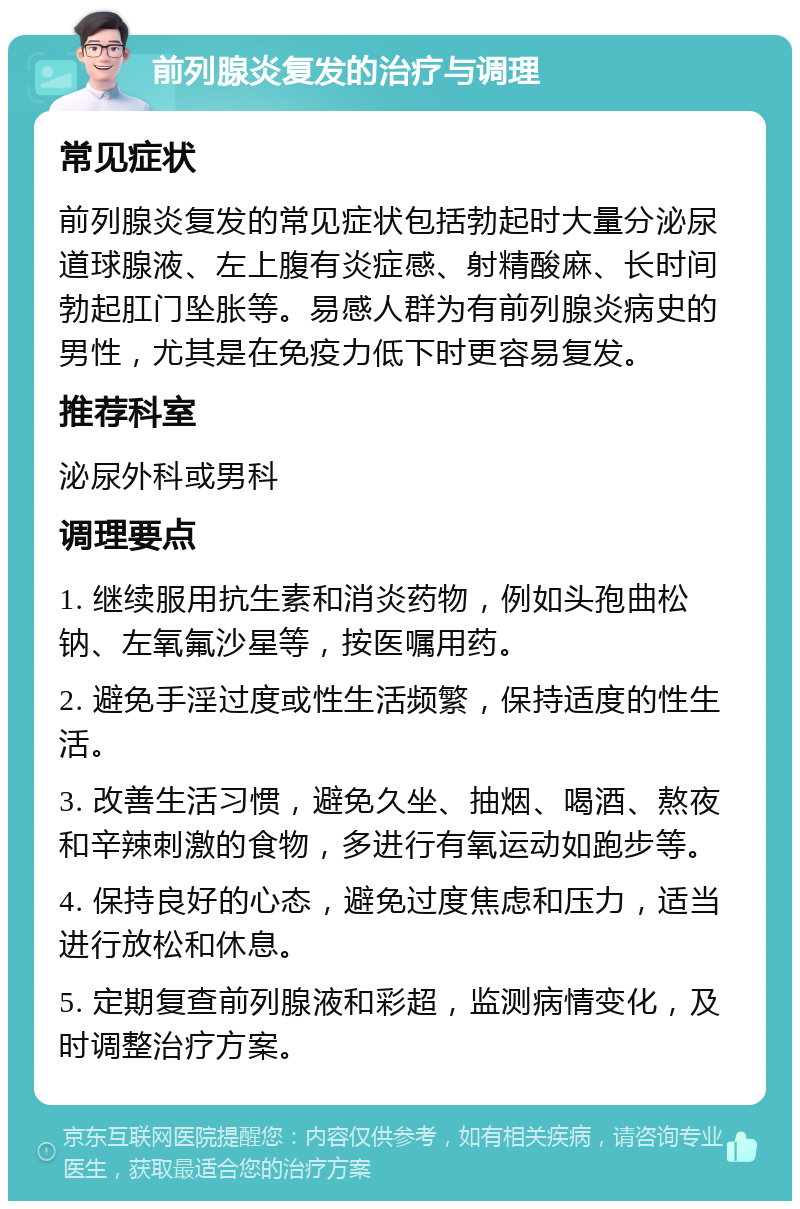 前列腺炎复发的治疗与调理 常见症状 前列腺炎复发的常见症状包括勃起时大量分泌尿道球腺液、左上腹有炎症感、射精酸麻、长时间勃起肛门坠胀等。易感人群为有前列腺炎病史的男性，尤其是在免疫力低下时更容易复发。 推荐科室 泌尿外科或男科 调理要点 1. 继续服用抗生素和消炎药物，例如头孢曲松钠、左氧氟沙星等，按医嘱用药。 2. 避免手淫过度或性生活频繁，保持适度的性生活。 3. 改善生活习惯，避免久坐、抽烟、喝酒、熬夜和辛辣刺激的食物，多进行有氧运动如跑步等。 4. 保持良好的心态，避免过度焦虑和压力，适当进行放松和休息。 5. 定期复查前列腺液和彩超，监测病情变化，及时调整治疗方案。