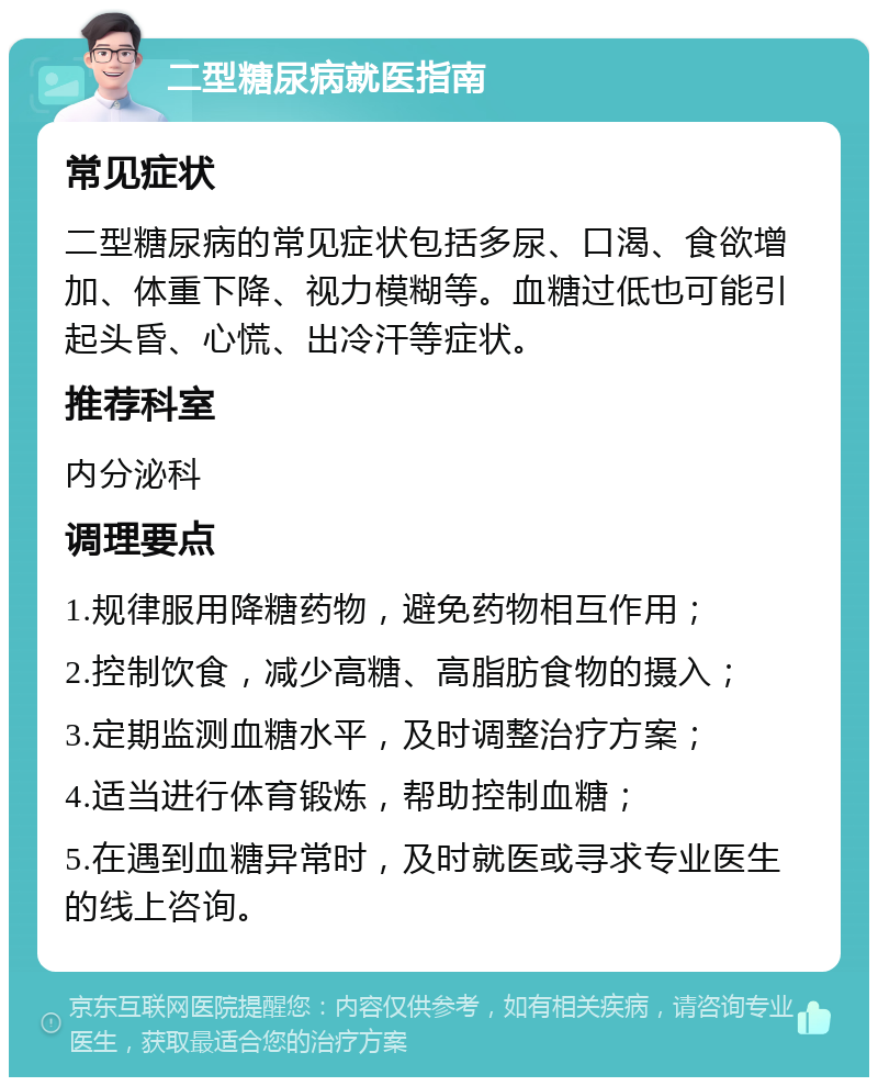 二型糖尿病就医指南 常见症状 二型糖尿病的常见症状包括多尿、口渴、食欲增加、体重下降、视力模糊等。血糖过低也可能引起头昏、心慌、出冷汗等症状。 推荐科室 内分泌科 调理要点 1.规律服用降糖药物，避免药物相互作用； 2.控制饮食，减少高糖、高脂肪食物的摄入； 3.定期监测血糖水平，及时调整治疗方案； 4.适当进行体育锻炼，帮助控制血糖； 5.在遇到血糖异常时，及时就医或寻求专业医生的线上咨询。