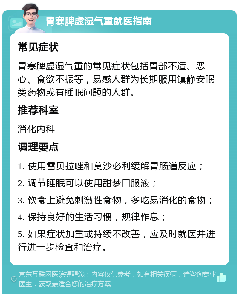 胃寒脾虚湿气重就医指南 常见症状 胃寒脾虚湿气重的常见症状包括胃部不适、恶心、食欲不振等，易感人群为长期服用镇静安眠类药物或有睡眠问题的人群。 推荐科室 消化内科 调理要点 1. 使用雷贝拉唑和莫沙必利缓解胃肠道反应； 2. 调节睡眠可以使用甜梦口服液； 3. 饮食上避免刺激性食物，多吃易消化的食物； 4. 保持良好的生活习惯，规律作息； 5. 如果症状加重或持续不改善，应及时就医并进行进一步检查和治疗。