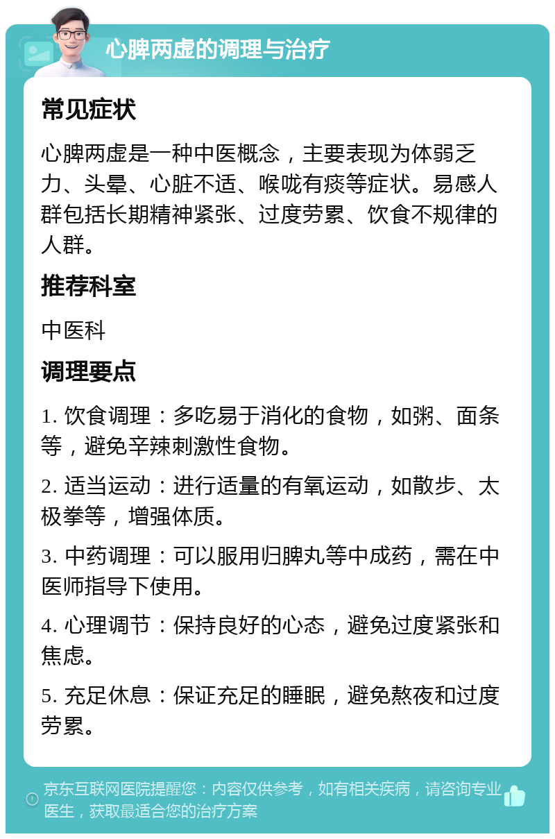 心脾两虚的调理与治疗 常见症状 心脾两虚是一种中医概念，主要表现为体弱乏力、头晕、心脏不适、喉咙有痰等症状。易感人群包括长期精神紧张、过度劳累、饮食不规律的人群。 推荐科室 中医科 调理要点 1. 饮食调理：多吃易于消化的食物，如粥、面条等，避免辛辣刺激性食物。 2. 适当运动：进行适量的有氧运动，如散步、太极拳等，增强体质。 3. 中药调理：可以服用归脾丸等中成药，需在中医师指导下使用。 4. 心理调节：保持良好的心态，避免过度紧张和焦虑。 5. 充足休息：保证充足的睡眠，避免熬夜和过度劳累。