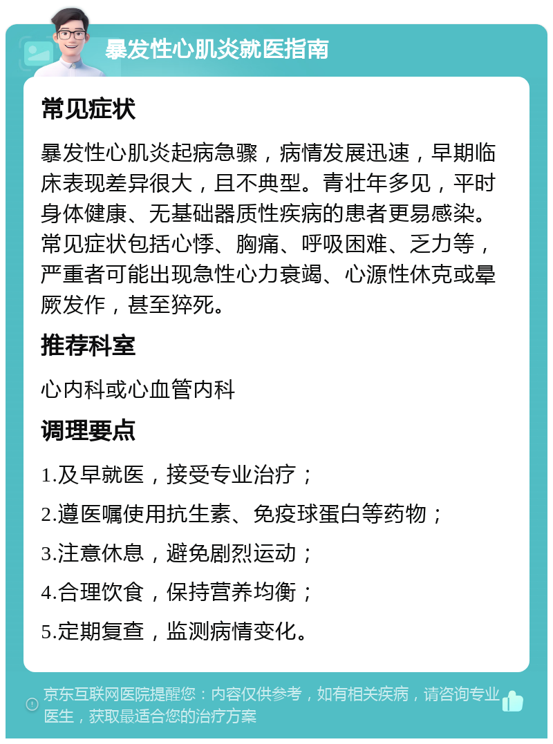 暴发性心肌炎就医指南 常见症状 暴发性心肌炎起病急骤，病情发展迅速，早期临床表现差异很大，且不典型。青壮年多见，平时身体健康、无基础器质性疾病的患者更易感染。常见症状包括心悸、胸痛、呼吸困难、乏力等，严重者可能出现急性心力衰竭、心源性休克或晕厥发作，甚至猝死。 推荐科室 心内科或心血管内科 调理要点 1.及早就医，接受专业治疗； 2.遵医嘱使用抗生素、免疫球蛋白等药物； 3.注意休息，避免剧烈运动； 4.合理饮食，保持营养均衡； 5.定期复查，监测病情变化。