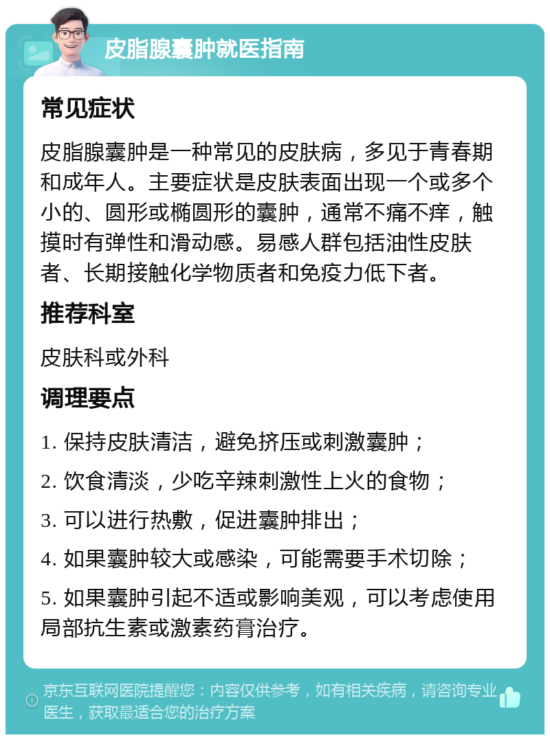 皮脂腺囊肿就医指南 常见症状 皮脂腺囊肿是一种常见的皮肤病，多见于青春期和成年人。主要症状是皮肤表面出现一个或多个小的、圆形或椭圆形的囊肿，通常不痛不痒，触摸时有弹性和滑动感。易感人群包括油性皮肤者、长期接触化学物质者和免疫力低下者。 推荐科室 皮肤科或外科 调理要点 1. 保持皮肤清洁，避免挤压或刺激囊肿； 2. 饮食清淡，少吃辛辣刺激性上火的食物； 3. 可以进行热敷，促进囊肿排出； 4. 如果囊肿较大或感染，可能需要手术切除； 5. 如果囊肿引起不适或影响美观，可以考虑使用局部抗生素或激素药膏治疗。