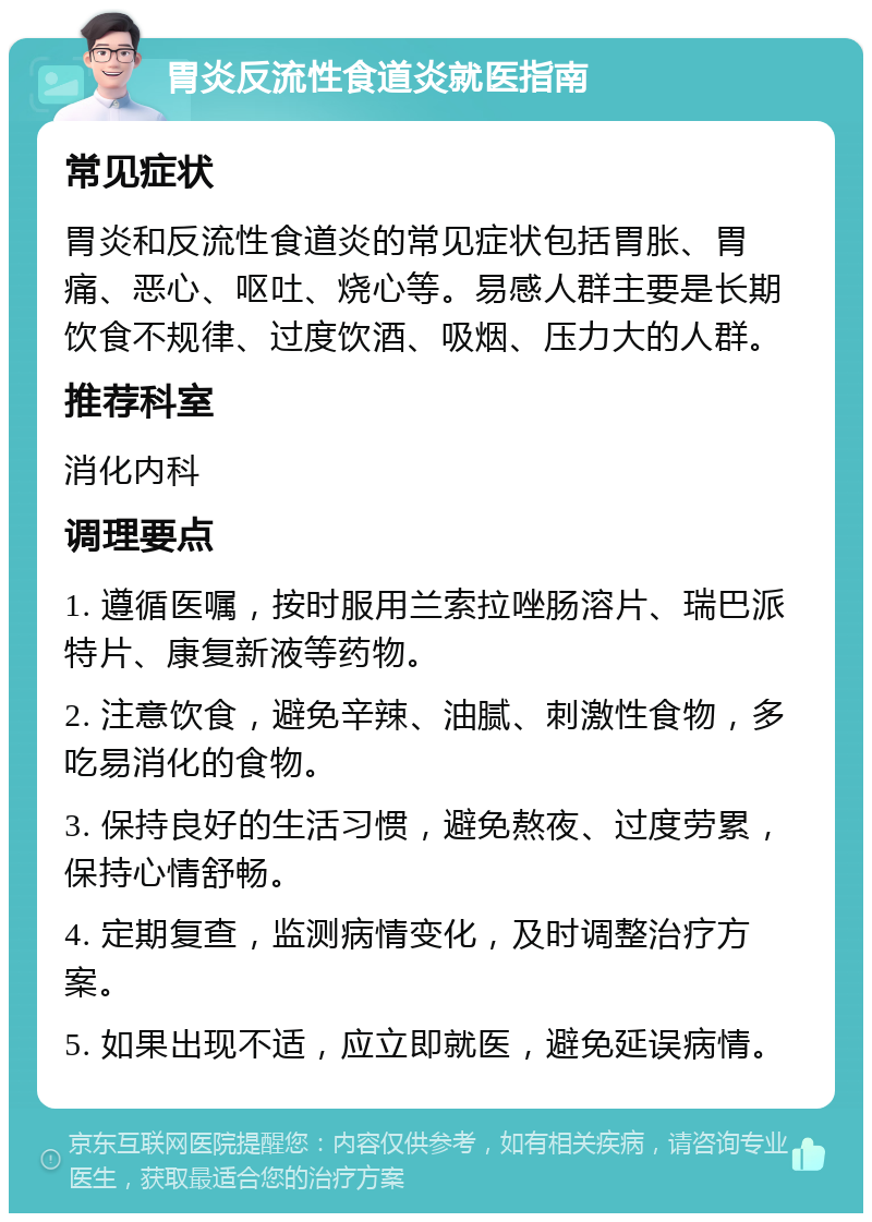 胃炎反流性食道炎就医指南 常见症状 胃炎和反流性食道炎的常见症状包括胃胀、胃痛、恶心、呕吐、烧心等。易感人群主要是长期饮食不规律、过度饮酒、吸烟、压力大的人群。 推荐科室 消化内科 调理要点 1. 遵循医嘱，按时服用兰索拉唑肠溶片、瑞巴派特片、康复新液等药物。 2. 注意饮食，避免辛辣、油腻、刺激性食物，多吃易消化的食物。 3. 保持良好的生活习惯，避免熬夜、过度劳累，保持心情舒畅。 4. 定期复查，监测病情变化，及时调整治疗方案。 5. 如果出现不适，应立即就医，避免延误病情。