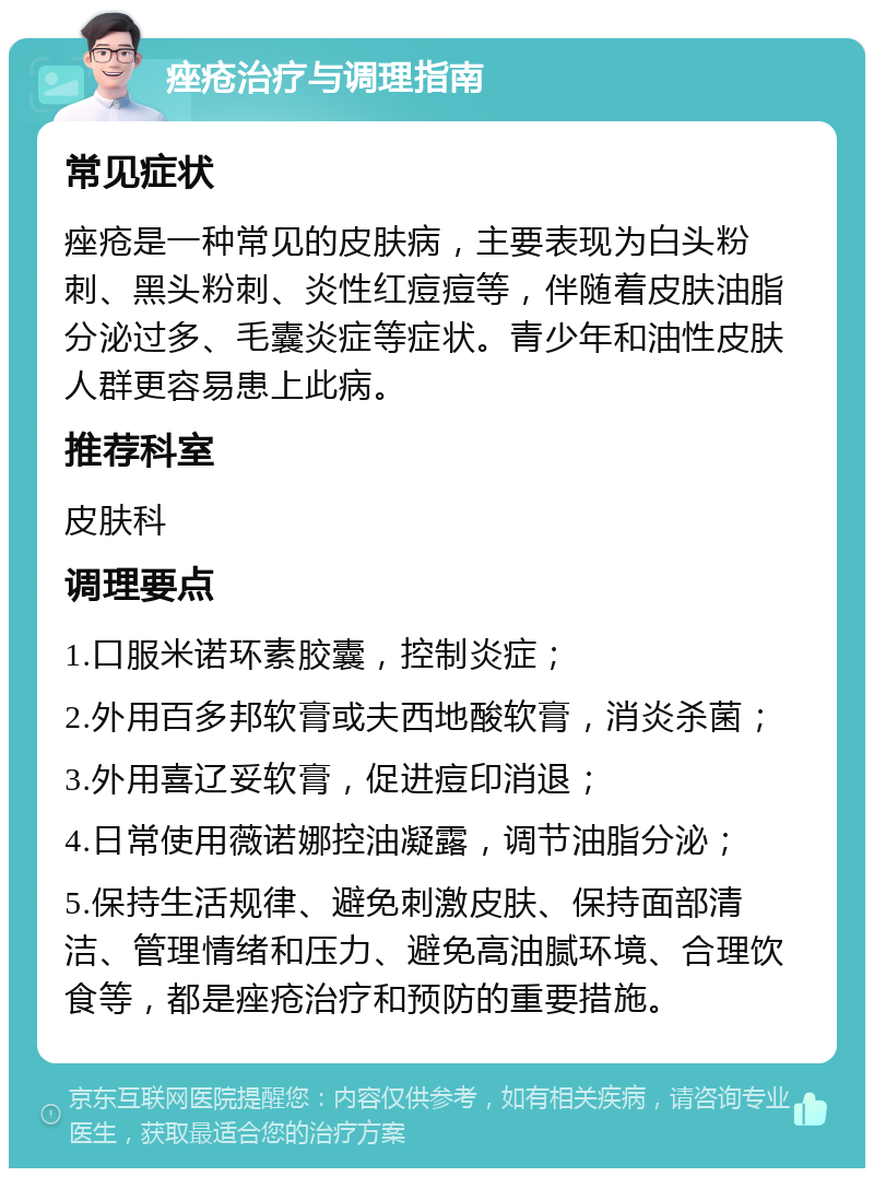 痤疮治疗与调理指南 常见症状 痤疮是一种常见的皮肤病，主要表现为白头粉刺、黑头粉刺、炎性红痘痘等，伴随着皮肤油脂分泌过多、毛囊炎症等症状。青少年和油性皮肤人群更容易患上此病。 推荐科室 皮肤科 调理要点 1.口服米诺环素胶囊，控制炎症； 2.外用百多邦软膏或夫西地酸软膏，消炎杀菌； 3.外用喜辽妥软膏，促进痘印消退； 4.日常使用薇诺娜控油凝露，调节油脂分泌； 5.保持生活规律、避免刺激皮肤、保持面部清洁、管理情绪和压力、避免高油腻环境、合理饮食等，都是痤疮治疗和预防的重要措施。