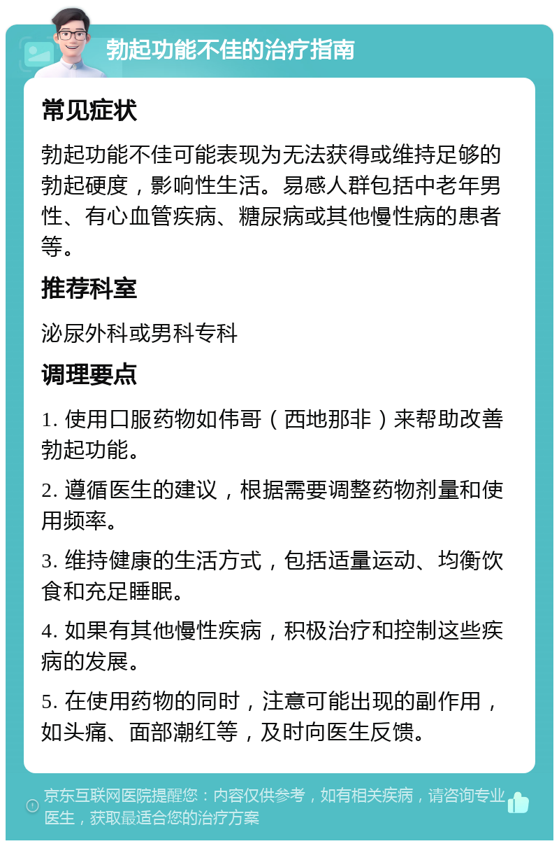 勃起功能不佳的治疗指南 常见症状 勃起功能不佳可能表现为无法获得或维持足够的勃起硬度，影响性生活。易感人群包括中老年男性、有心血管疾病、糖尿病或其他慢性病的患者等。 推荐科室 泌尿外科或男科专科 调理要点 1. 使用口服药物如伟哥（西地那非）来帮助改善勃起功能。 2. 遵循医生的建议，根据需要调整药物剂量和使用频率。 3. 维持健康的生活方式，包括适量运动、均衡饮食和充足睡眠。 4. 如果有其他慢性疾病，积极治疗和控制这些疾病的发展。 5. 在使用药物的同时，注意可能出现的副作用，如头痛、面部潮红等，及时向医生反馈。