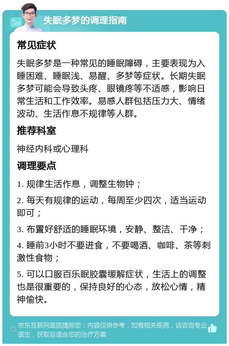 失眠多梦的调理指南 常见症状 失眠多梦是一种常见的睡眠障碍，主要表现为入睡困难、睡眠浅、易醒、多梦等症状。长期失眠多梦可能会导致头疼、眼镜疼等不适感，影响日常生活和工作效率。易感人群包括压力大、情绪波动、生活作息不规律等人群。 推荐科室 神经内科或心理科 调理要点 1. 规律生活作息，调整生物钟； 2. 每天有规律的运动，每周至少四次，适当运动即可； 3. 布置好舒适的睡眠环境，安静、整洁、干净； 4. 睡前3小时不要进食，不要喝酒、咖啡、茶等刺激性食物； 5. 可以口服百乐眠胶囊缓解症状，生活上的调整也是很重要的，保持良好的心态，放松心情，精神愉快。