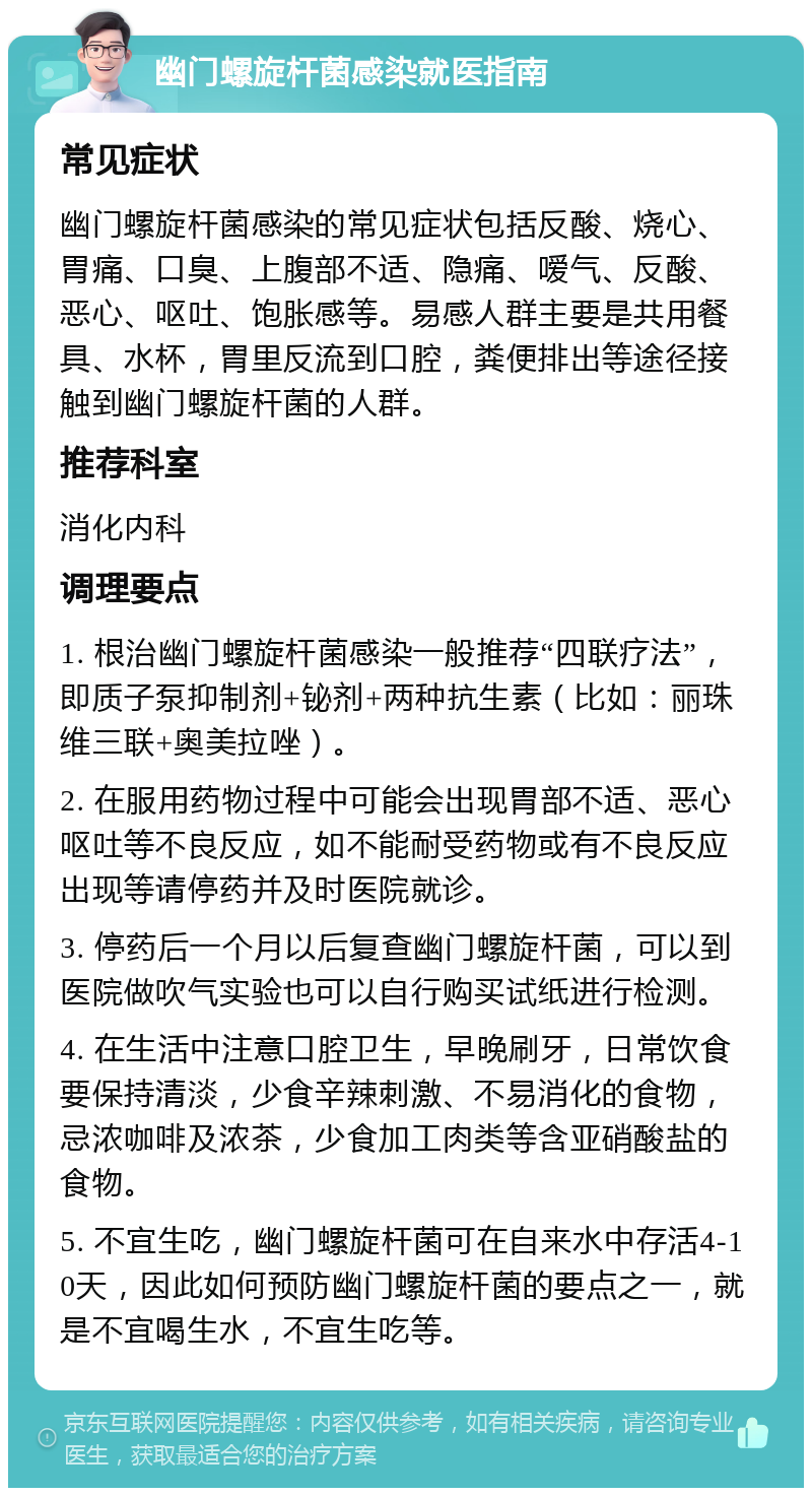 幽门螺旋杆菌感染就医指南 常见症状 幽门螺旋杆菌感染的常见症状包括反酸、烧心、胃痛、口臭、上腹部不适、隐痛、嗳气、反酸、恶心、呕吐、饱胀感等。易感人群主要是共用餐具、水杯，胃里反流到口腔，粪便排出等途径接触到幽门螺旋杆菌的人群。 推荐科室 消化内科 调理要点 1. 根治幽门螺旋杆菌感染一般推荐“四联疗法”，即质子泵抑制剂+铋剂+两种抗生素（比如：丽珠维三联+奥美拉唑）。 2. 在服用药物过程中可能会出现胃部不适、恶心呕吐等不良反应，如不能耐受药物或有不良反应出现等请停药并及时医院就诊。 3. 停药后一个月以后复查幽门螺旋杆菌，可以到医院做吹气实验也可以自行购买试纸进行检测。 4. 在生活中注意口腔卫生，早晚刷牙，日常饮食要保持清淡，少食辛辣刺激、不易消化的食物，忌浓咖啡及浓茶，少食加工肉类等含亚硝酸盐的食物。 5. 不宜生吃，幽门螺旋杆菌可在自来水中存活4-10天，因此如何预防幽门螺旋杆菌的要点之一，就是不宜喝生水，不宜生吃等。