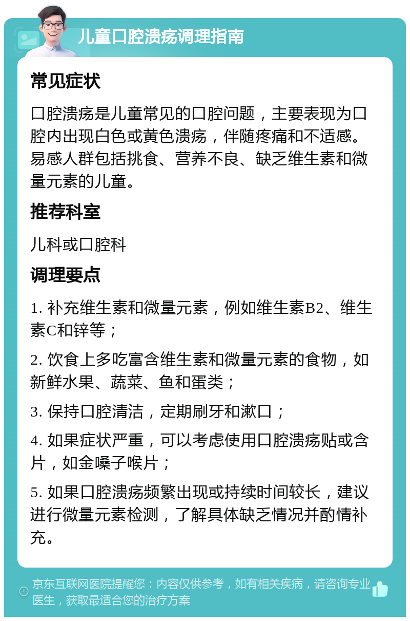 儿童口腔溃疡调理指南 常见症状 口腔溃疡是儿童常见的口腔问题，主要表现为口腔内出现白色或黄色溃疡，伴随疼痛和不适感。易感人群包括挑食、营养不良、缺乏维生素和微量元素的儿童。 推荐科室 儿科或口腔科 调理要点 1. 补充维生素和微量元素，例如维生素B2、维生素C和锌等； 2. 饮食上多吃富含维生素和微量元素的食物，如新鲜水果、蔬菜、鱼和蛋类； 3. 保持口腔清洁，定期刷牙和漱口； 4. 如果症状严重，可以考虑使用口腔溃疡贴或含片，如金嗓子喉片； 5. 如果口腔溃疡频繁出现或持续时间较长，建议进行微量元素检测，了解具体缺乏情况并酌情补充。