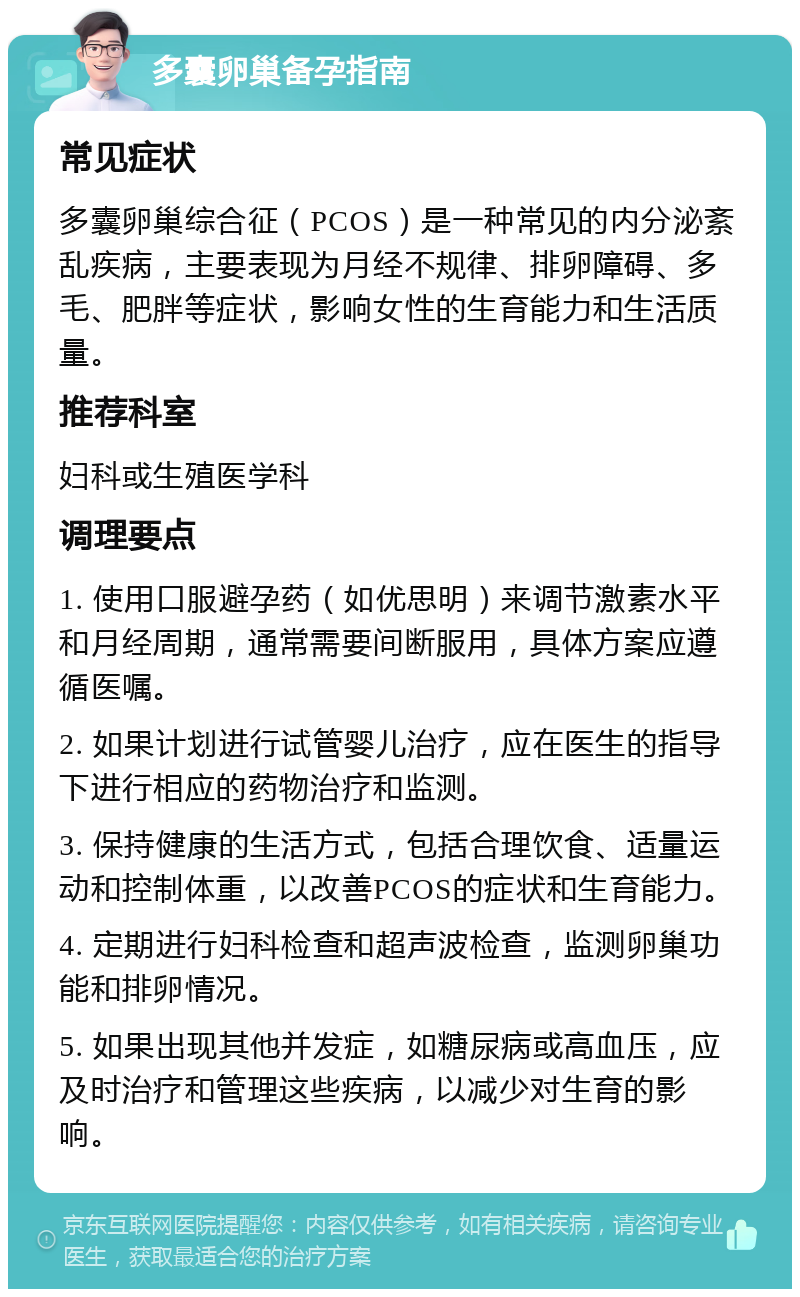 多囊卵巢备孕指南 常见症状 多囊卵巢综合征（PCOS）是一种常见的内分泌紊乱疾病，主要表现为月经不规律、排卵障碍、多毛、肥胖等症状，影响女性的生育能力和生活质量。 推荐科室 妇科或生殖医学科 调理要点 1. 使用口服避孕药（如优思明）来调节激素水平和月经周期，通常需要间断服用，具体方案应遵循医嘱。 2. 如果计划进行试管婴儿治疗，应在医生的指导下进行相应的药物治疗和监测。 3. 保持健康的生活方式，包括合理饮食、适量运动和控制体重，以改善PCOS的症状和生育能力。 4. 定期进行妇科检查和超声波检查，监测卵巢功能和排卵情况。 5. 如果出现其他并发症，如糖尿病或高血压，应及时治疗和管理这些疾病，以减少对生育的影响。