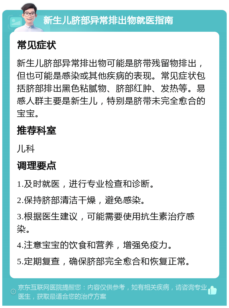 新生儿脐部异常排出物就医指南 常见症状 新生儿脐部异常排出物可能是脐带残留物排出，但也可能是感染或其他疾病的表现。常见症状包括脐部排出黑色粘腻物、脐部红肿、发热等。易感人群主要是新生儿，特别是脐带未完全愈合的宝宝。 推荐科室 儿科 调理要点 1.及时就医，进行专业检查和诊断。 2.保持脐部清洁干燥，避免感染。 3.根据医生建议，可能需要使用抗生素治疗感染。 4.注意宝宝的饮食和营养，增强免疫力。 5.定期复查，确保脐部完全愈合和恢复正常。