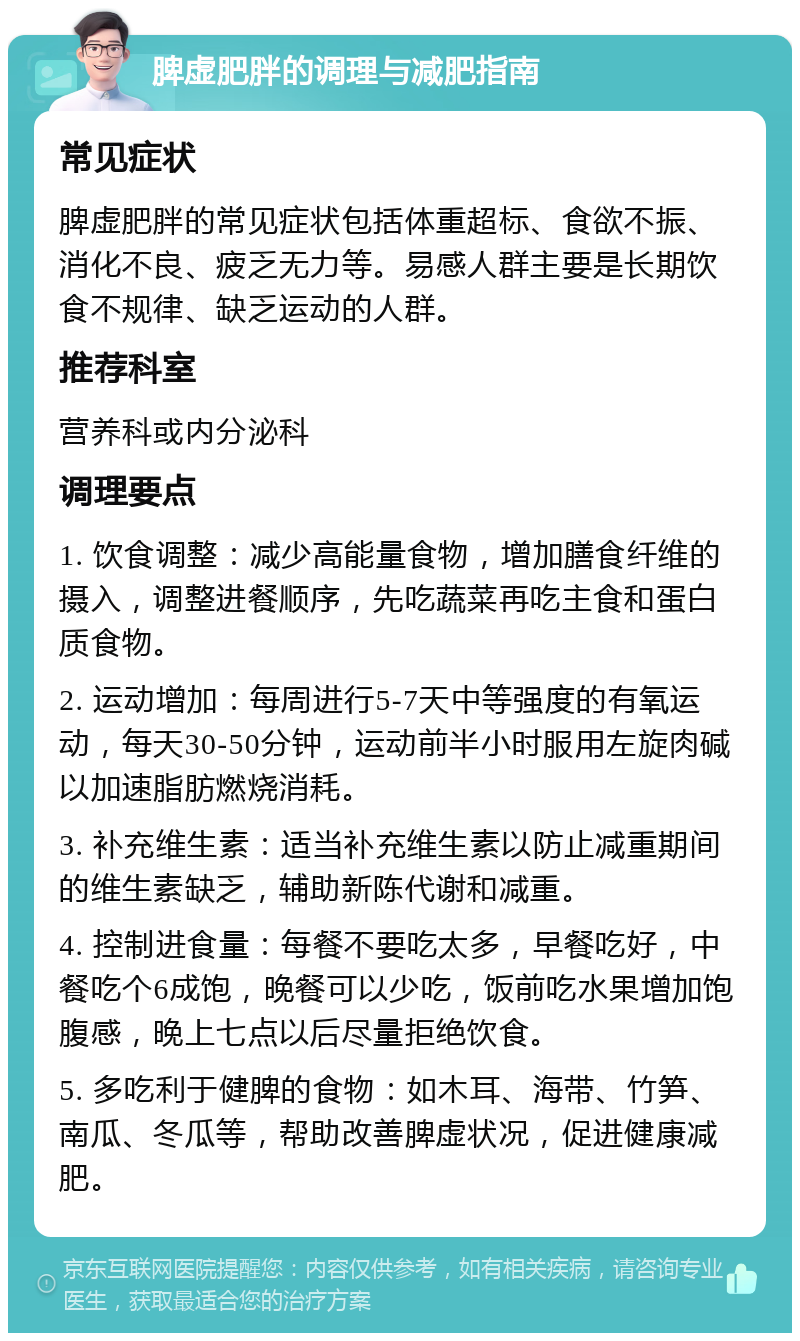 脾虚肥胖的调理与减肥指南 常见症状 脾虚肥胖的常见症状包括体重超标、食欲不振、消化不良、疲乏无力等。易感人群主要是长期饮食不规律、缺乏运动的人群。 推荐科室 营养科或内分泌科 调理要点 1. 饮食调整：减少高能量食物，增加膳食纤维的摄入，调整进餐顺序，先吃蔬菜再吃主食和蛋白质食物。 2. 运动增加：每周进行5-7天中等强度的有氧运动，每天30-50分钟，运动前半小时服用左旋肉碱以加速脂肪燃烧消耗。 3. 补充维生素：适当补充维生素以防止减重期间的维生素缺乏，辅助新陈代谢和减重。 4. 控制进食量：每餐不要吃太多，早餐吃好，中餐吃个6成饱，晚餐可以少吃，饭前吃水果增加饱腹感，晚上七点以后尽量拒绝饮食。 5. 多吃利于健脾的食物：如木耳、海带、竹笋、南瓜、冬瓜等，帮助改善脾虚状况，促进健康减肥。