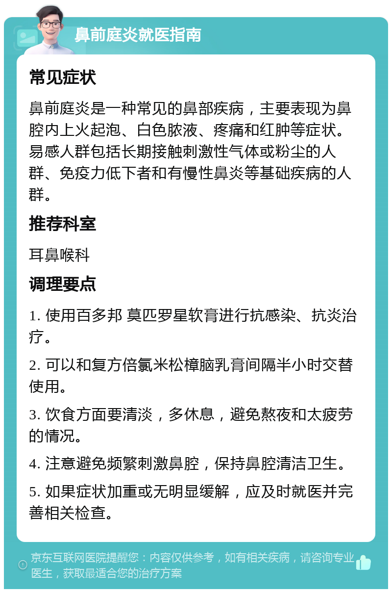 鼻前庭炎就医指南 常见症状 鼻前庭炎是一种常见的鼻部疾病，主要表现为鼻腔内上火起泡、白色脓液、疼痛和红肿等症状。易感人群包括长期接触刺激性气体或粉尘的人群、免疫力低下者和有慢性鼻炎等基础疾病的人群。 推荐科室 耳鼻喉科 调理要点 1. 使用百多邦 莫匹罗星软膏进行抗感染、抗炎治疗。 2. 可以和复方倍氯米松樟脑乳膏间隔半小时交替使用。 3. 饮食方面要清淡，多休息，避免熬夜和太疲劳的情况。 4. 注意避免频繁刺激鼻腔，保持鼻腔清洁卫生。 5. 如果症状加重或无明显缓解，应及时就医并完善相关检查。