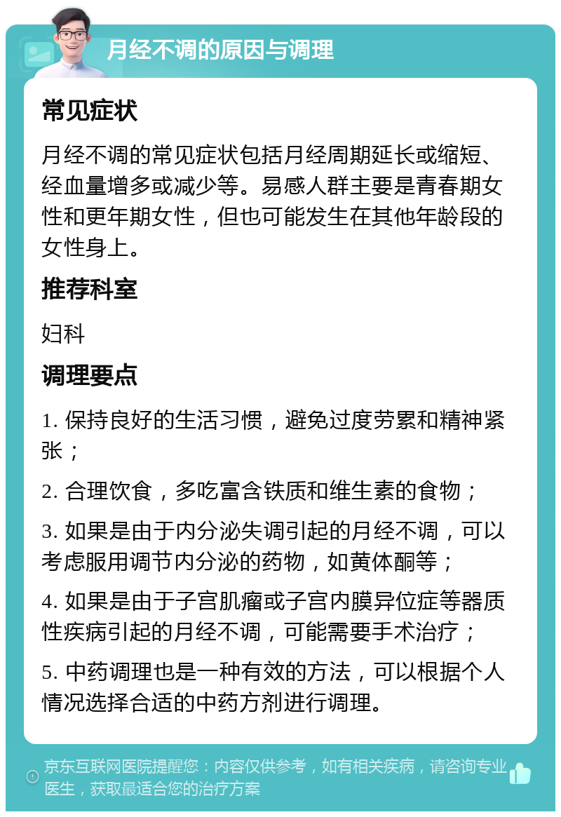 月经不调的原因与调理 常见症状 月经不调的常见症状包括月经周期延长或缩短、经血量增多或减少等。易感人群主要是青春期女性和更年期女性，但也可能发生在其他年龄段的女性身上。 推荐科室 妇科 调理要点 1. 保持良好的生活习惯，避免过度劳累和精神紧张； 2. 合理饮食，多吃富含铁质和维生素的食物； 3. 如果是由于内分泌失调引起的月经不调，可以考虑服用调节内分泌的药物，如黄体酮等； 4. 如果是由于子宫肌瘤或子宫内膜异位症等器质性疾病引起的月经不调，可能需要手术治疗； 5. 中药调理也是一种有效的方法，可以根据个人情况选择合适的中药方剂进行调理。