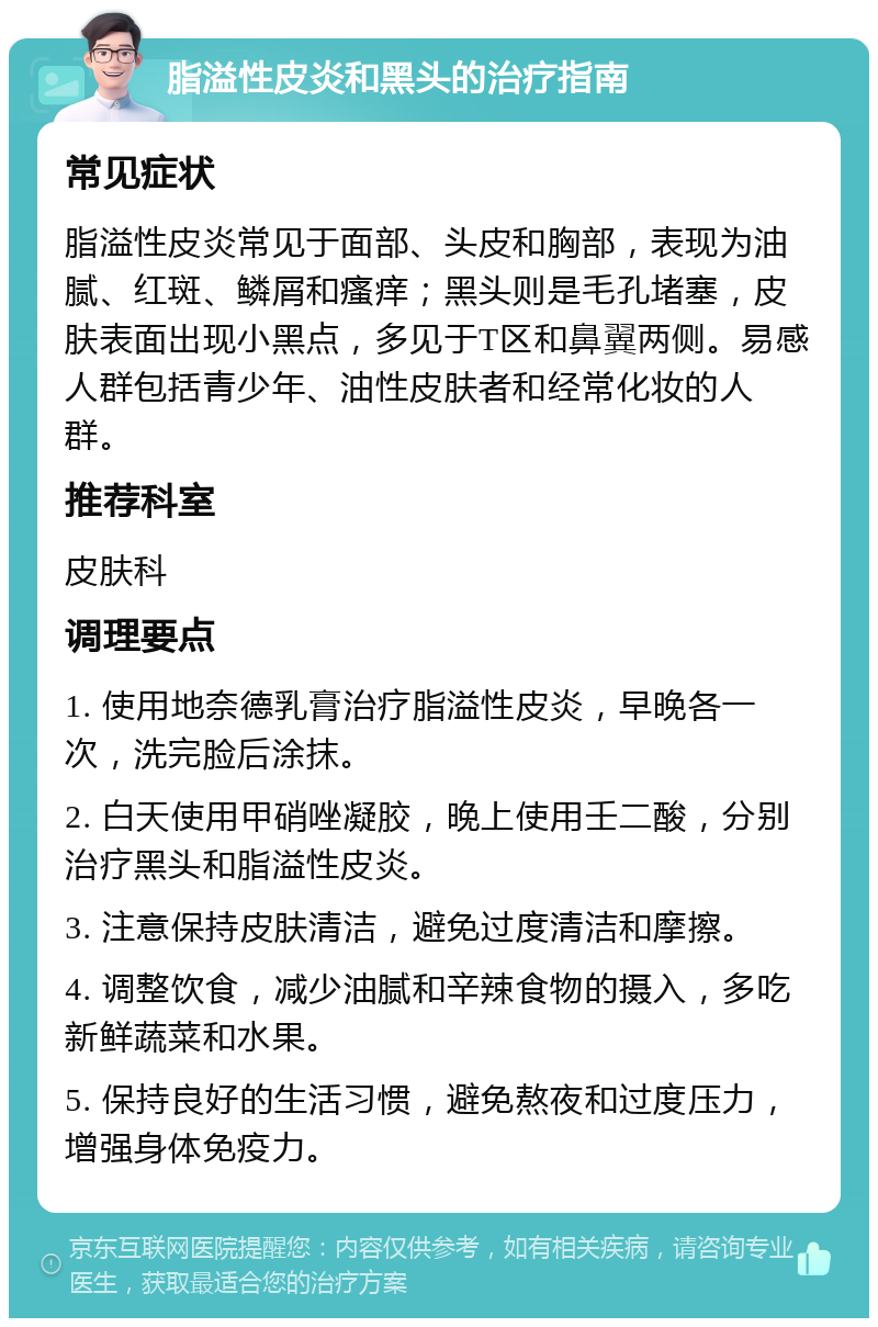 脂溢性皮炎和黑头的治疗指南 常见症状 脂溢性皮炎常见于面部、头皮和胸部，表现为油腻、红斑、鳞屑和瘙痒；黑头则是毛孔堵塞，皮肤表面出现小黑点，多见于T区和鼻翼两侧。易感人群包括青少年、油性皮肤者和经常化妆的人群。 推荐科室 皮肤科 调理要点 1. 使用地奈德乳膏治疗脂溢性皮炎，早晚各一次，洗完脸后涂抹。 2. 白天使用甲硝唑凝胶，晚上使用壬二酸，分别治疗黑头和脂溢性皮炎。 3. 注意保持皮肤清洁，避免过度清洁和摩擦。 4. 调整饮食，减少油腻和辛辣食物的摄入，多吃新鲜蔬菜和水果。 5. 保持良好的生活习惯，避免熬夜和过度压力，增强身体免疫力。