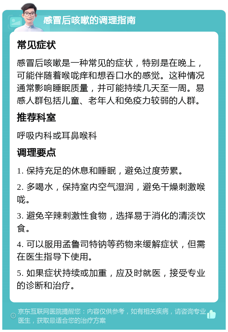 感冒后咳嗽的调理指南 常见症状 感冒后咳嗽是一种常见的症状，特别是在晚上，可能伴随着喉咙痒和想吞口水的感觉。这种情况通常影响睡眠质量，并可能持续几天至一周。易感人群包括儿童、老年人和免疫力较弱的人群。 推荐科室 呼吸内科或耳鼻喉科 调理要点 1. 保持充足的休息和睡眠，避免过度劳累。 2. 多喝水，保持室内空气湿润，避免干燥刺激喉咙。 3. 避免辛辣刺激性食物，选择易于消化的清淡饮食。 4. 可以服用孟鲁司特钠等药物来缓解症状，但需在医生指导下使用。 5. 如果症状持续或加重，应及时就医，接受专业的诊断和治疗。