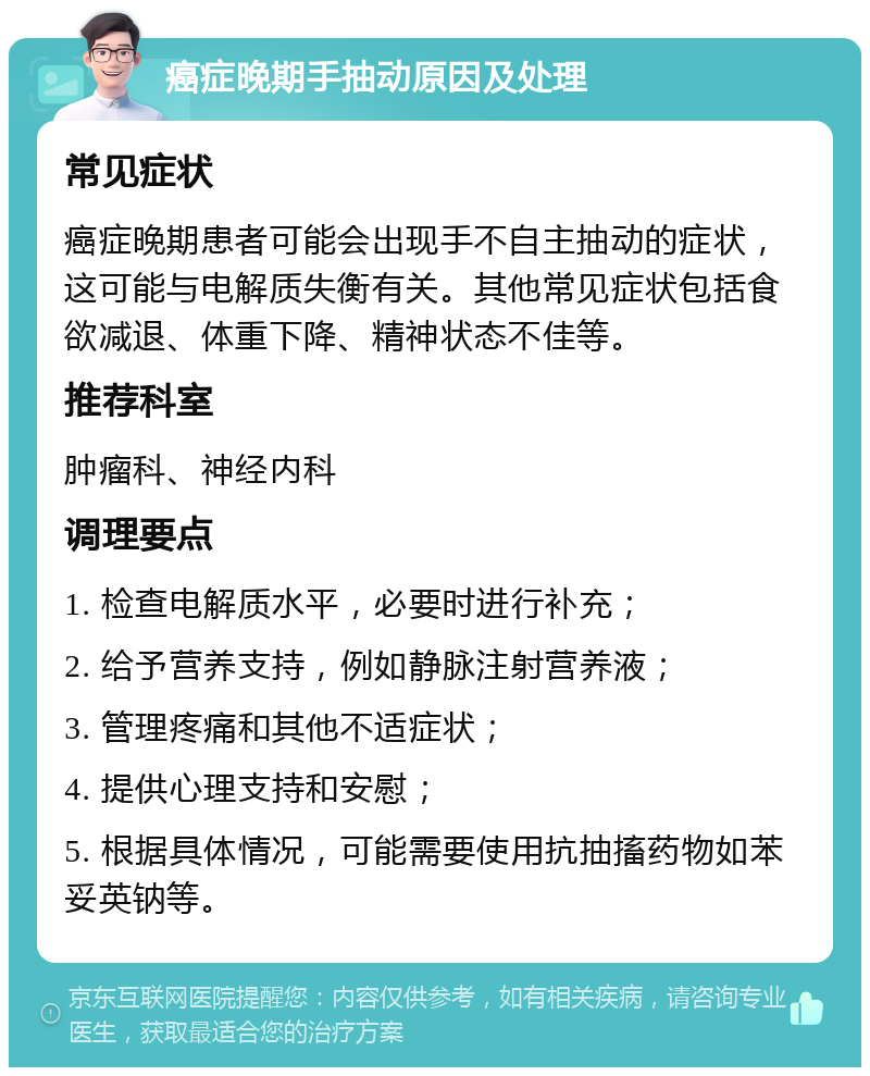 癌症晚期手抽动原因及处理 常见症状 癌症晚期患者可能会出现手不自主抽动的症状，这可能与电解质失衡有关。其他常见症状包括食欲减退、体重下降、精神状态不佳等。 推荐科室 肿瘤科、神经内科 调理要点 1. 检查电解质水平，必要时进行补充； 2. 给予营养支持，例如静脉注射营养液； 3. 管理疼痛和其他不适症状； 4. 提供心理支持和安慰； 5. 根据具体情况，可能需要使用抗抽搐药物如苯妥英钠等。