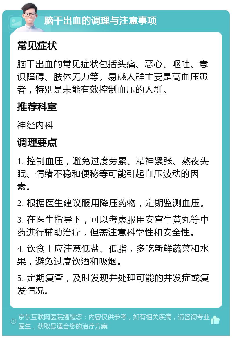 脑干出血的调理与注意事项 常见症状 脑干出血的常见症状包括头痛、恶心、呕吐、意识障碍、肢体无力等。易感人群主要是高血压患者，特别是未能有效控制血压的人群。 推荐科室 神经内科 调理要点 1. 控制血压，避免过度劳累、精神紧张、熬夜失眠、情绪不稳和便秘等可能引起血压波动的因素。 2. 根据医生建议服用降压药物，定期监测血压。 3. 在医生指导下，可以考虑服用安宫牛黄丸等中药进行辅助治疗，但需注意科学性和安全性。 4. 饮食上应注意低盐、低脂，多吃新鲜蔬菜和水果，避免过度饮酒和吸烟。 5. 定期复查，及时发现并处理可能的并发症或复发情况。