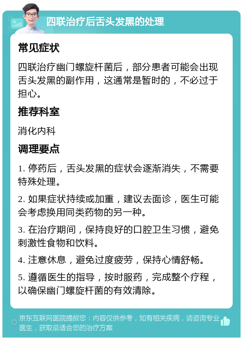 四联治疗后舌头发黑的处理 常见症状 四联治疗幽门螺旋杆菌后，部分患者可能会出现舌头发黑的副作用，这通常是暂时的，不必过于担心。 推荐科室 消化内科 调理要点 1. 停药后，舌头发黑的症状会逐渐消失，不需要特殊处理。 2. 如果症状持续或加重，建议去面诊，医生可能会考虑换用同类药物的另一种。 3. 在治疗期间，保持良好的口腔卫生习惯，避免刺激性食物和饮料。 4. 注意休息，避免过度疲劳，保持心情舒畅。 5. 遵循医生的指导，按时服药，完成整个疗程，以确保幽门螺旋杆菌的有效清除。