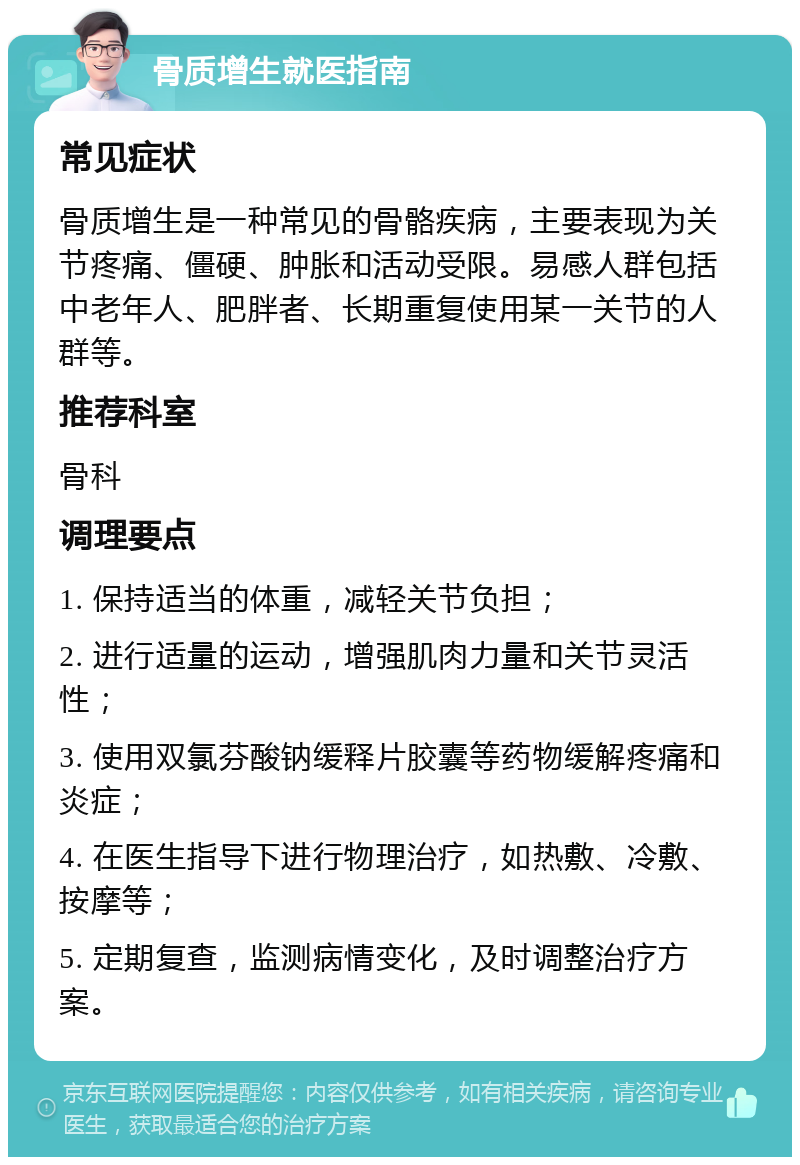 骨质增生就医指南 常见症状 骨质增生是一种常见的骨骼疾病，主要表现为关节疼痛、僵硬、肿胀和活动受限。易感人群包括中老年人、肥胖者、长期重复使用某一关节的人群等。 推荐科室 骨科 调理要点 1. 保持适当的体重，减轻关节负担； 2. 进行适量的运动，增强肌肉力量和关节灵活性； 3. 使用双氯芬酸钠缓释片胶囊等药物缓解疼痛和炎症； 4. 在医生指导下进行物理治疗，如热敷、冷敷、按摩等； 5. 定期复查，监测病情变化，及时调整治疗方案。