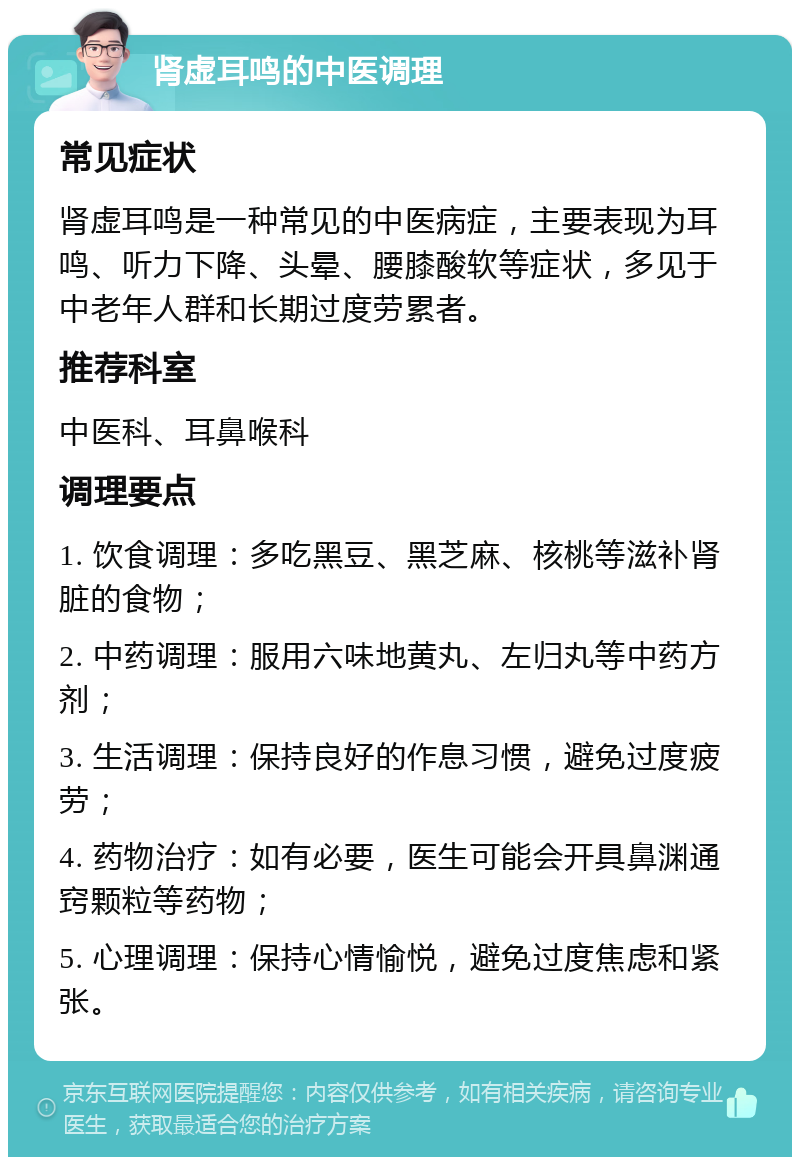 肾虚耳鸣的中医调理 常见症状 肾虚耳鸣是一种常见的中医病症，主要表现为耳鸣、听力下降、头晕、腰膝酸软等症状，多见于中老年人群和长期过度劳累者。 推荐科室 中医科、耳鼻喉科 调理要点 1. 饮食调理：多吃黑豆、黑芝麻、核桃等滋补肾脏的食物； 2. 中药调理：服用六味地黄丸、左归丸等中药方剂； 3. 生活调理：保持良好的作息习惯，避免过度疲劳； 4. 药物治疗：如有必要，医生可能会开具鼻渊通窍颗粒等药物； 5. 心理调理：保持心情愉悦，避免过度焦虑和紧张。