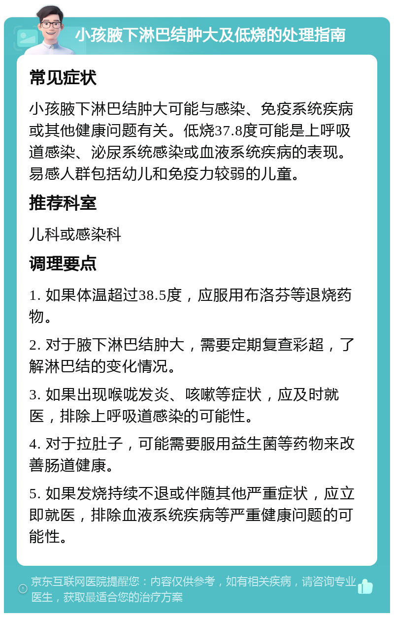 小孩腋下淋巴结肿大及低烧的处理指南 常见症状 小孩腋下淋巴结肿大可能与感染、免疫系统疾病或其他健康问题有关。低烧37.8度可能是上呼吸道感染、泌尿系统感染或血液系统疾病的表现。易感人群包括幼儿和免疫力较弱的儿童。 推荐科室 儿科或感染科 调理要点 1. 如果体温超过38.5度，应服用布洛芬等退烧药物。 2. 对于腋下淋巴结肿大，需要定期复查彩超，了解淋巴结的变化情况。 3. 如果出现喉咙发炎、咳嗽等症状，应及时就医，排除上呼吸道感染的可能性。 4. 对于拉肚子，可能需要服用益生菌等药物来改善肠道健康。 5. 如果发烧持续不退或伴随其他严重症状，应立即就医，排除血液系统疾病等严重健康问题的可能性。