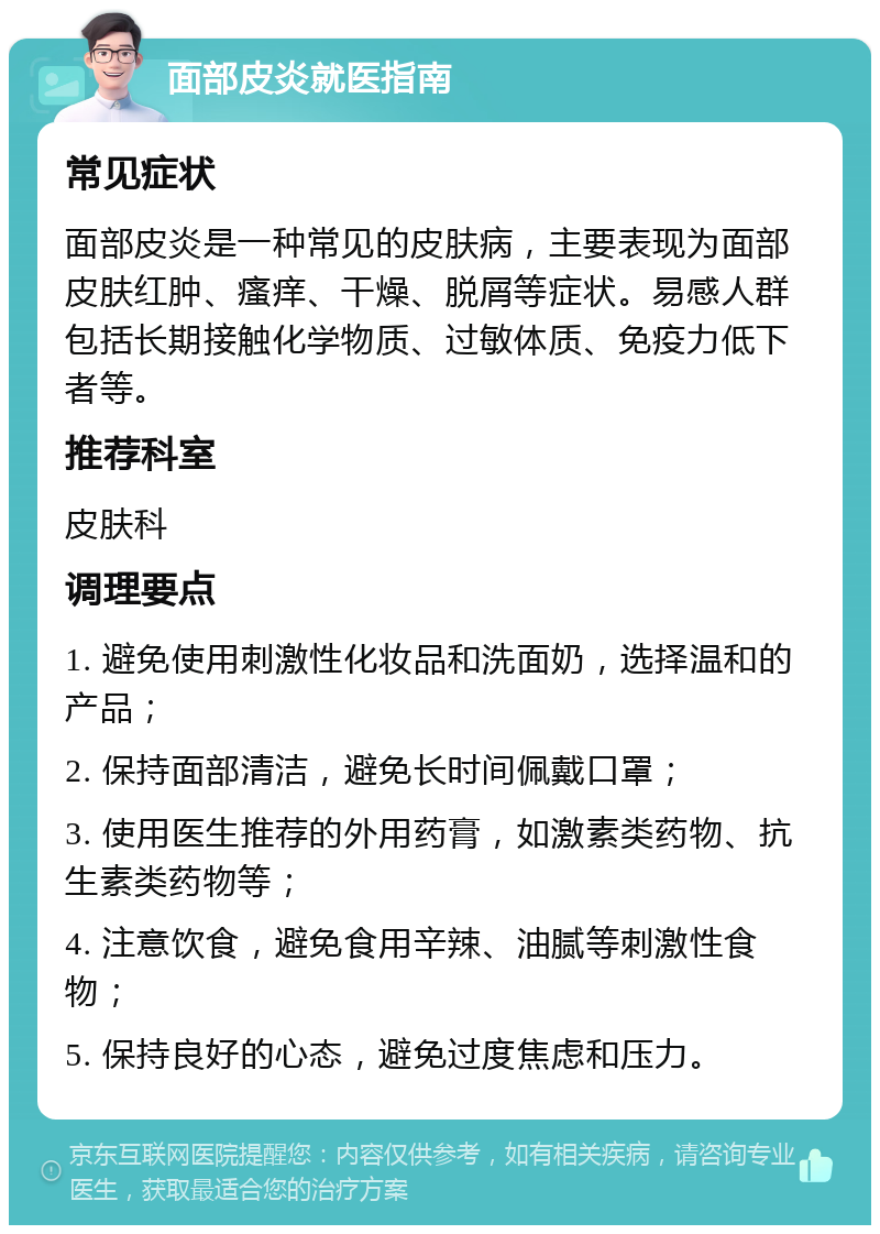 面部皮炎就医指南 常见症状 面部皮炎是一种常见的皮肤病，主要表现为面部皮肤红肿、瘙痒、干燥、脱屑等症状。易感人群包括长期接触化学物质、过敏体质、免疫力低下者等。 推荐科室 皮肤科 调理要点 1. 避免使用刺激性化妆品和洗面奶，选择温和的产品； 2. 保持面部清洁，避免长时间佩戴口罩； 3. 使用医生推荐的外用药膏，如激素类药物、抗生素类药物等； 4. 注意饮食，避免食用辛辣、油腻等刺激性食物； 5. 保持良好的心态，避免过度焦虑和压力。