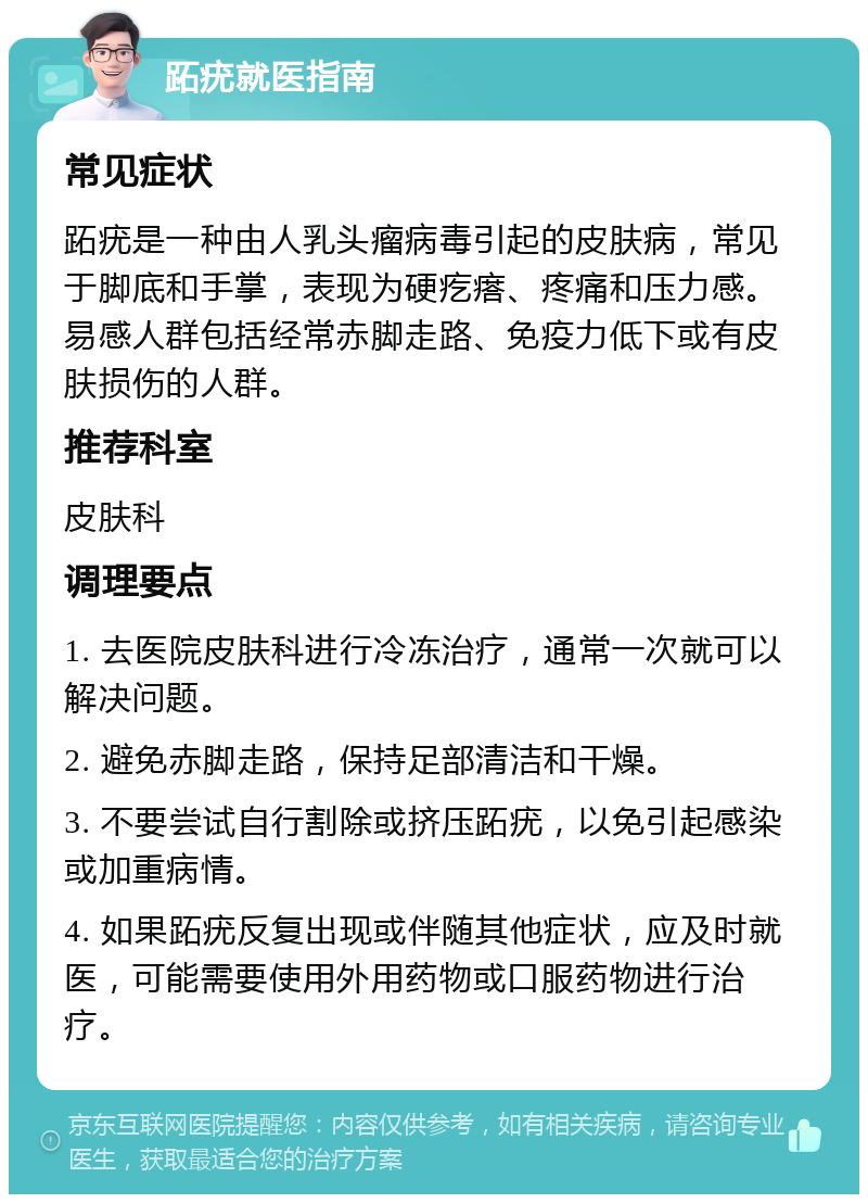 跖疣就医指南 常见症状 跖疣是一种由人乳头瘤病毒引起的皮肤病，常见于脚底和手掌，表现为硬疙瘩、疼痛和压力感。易感人群包括经常赤脚走路、免疫力低下或有皮肤损伤的人群。 推荐科室 皮肤科 调理要点 1. 去医院皮肤科进行冷冻治疗，通常一次就可以解决问题。 2. 避免赤脚走路，保持足部清洁和干燥。 3. 不要尝试自行割除或挤压跖疣，以免引起感染或加重病情。 4. 如果跖疣反复出现或伴随其他症状，应及时就医，可能需要使用外用药物或口服药物进行治疗。