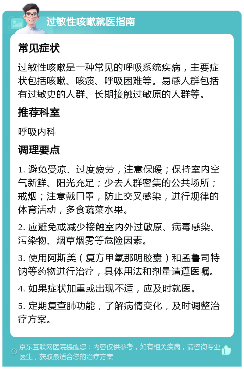 过敏性咳嗽就医指南 常见症状 过敏性咳嗽是一种常见的呼吸系统疾病，主要症状包括咳嗽、咳痰、呼吸困难等。易感人群包括有过敏史的人群、长期接触过敏原的人群等。 推荐科室 呼吸内科 调理要点 1. 避免受凉、过度疲劳，注意保暖；保持室内空气新鲜、阳光充足；少去人群密集的公共场所；戒烟；注意戴口罩，防止交叉感染，进行规律的体育活动，多食蔬菜水果。 2. 应避免或减少接触室内外过敏原、病毒感染、污染物、烟草烟雾等危险因素。 3. 使用阿斯美（复方甲氧那明胶囊）和孟鲁司特钠等药物进行治疗，具体用法和剂量请遵医嘱。 4. 如果症状加重或出现不适，应及时就医。 5. 定期复查肺功能，了解病情变化，及时调整治疗方案。