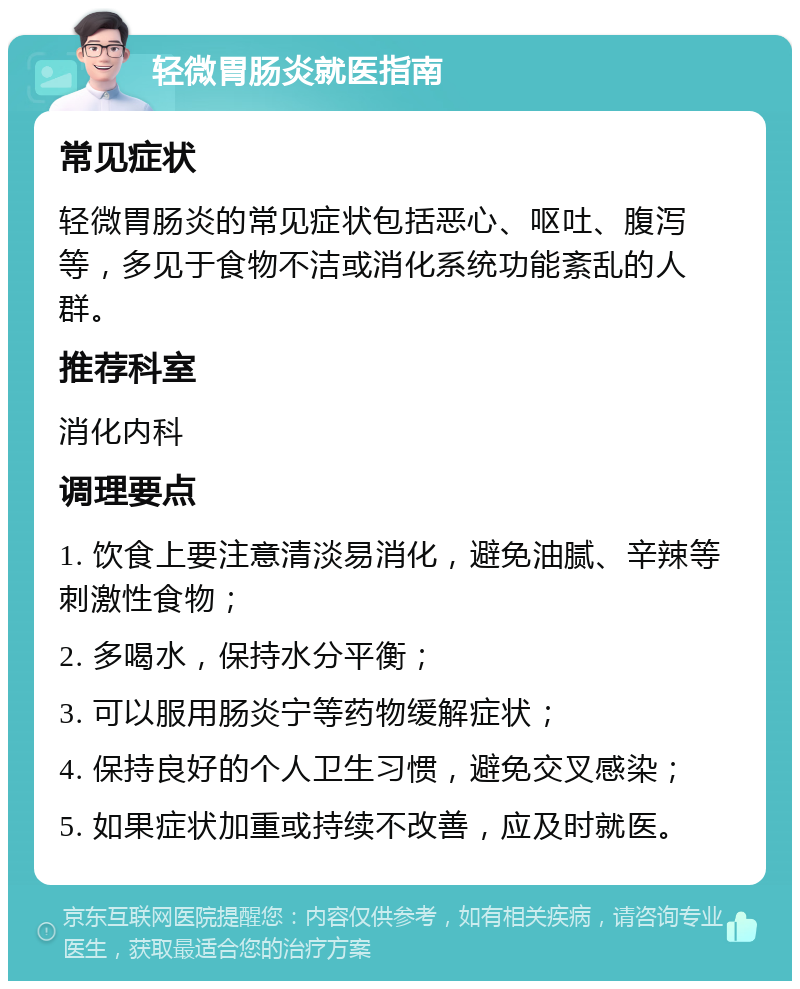 轻微胃肠炎就医指南 常见症状 轻微胃肠炎的常见症状包括恶心、呕吐、腹泻等，多见于食物不洁或消化系统功能紊乱的人群。 推荐科室 消化内科 调理要点 1. 饮食上要注意清淡易消化，避免油腻、辛辣等刺激性食物； 2. 多喝水，保持水分平衡； 3. 可以服用肠炎宁等药物缓解症状； 4. 保持良好的个人卫生习惯，避免交叉感染； 5. 如果症状加重或持续不改善，应及时就医。