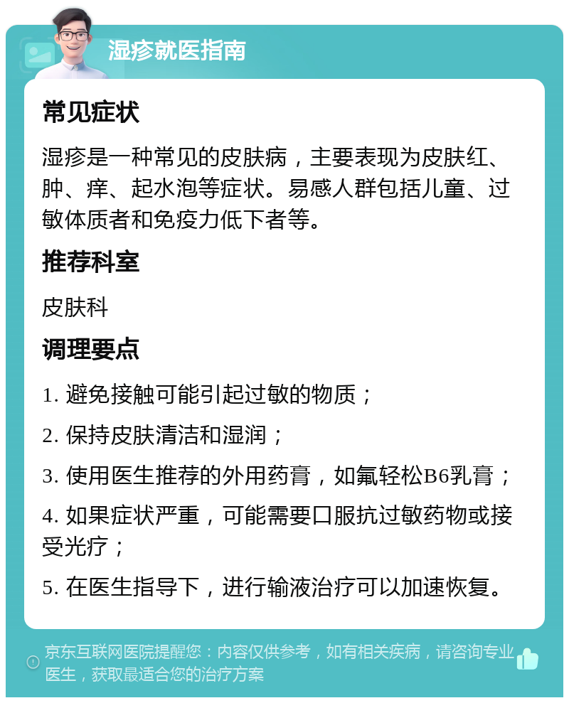 湿疹就医指南 常见症状 湿疹是一种常见的皮肤病，主要表现为皮肤红、肿、痒、起水泡等症状。易感人群包括儿童、过敏体质者和免疫力低下者等。 推荐科室 皮肤科 调理要点 1. 避免接触可能引起过敏的物质； 2. 保持皮肤清洁和湿润； 3. 使用医生推荐的外用药膏，如氟轻松B6乳膏； 4. 如果症状严重，可能需要口服抗过敏药物或接受光疗； 5. 在医生指导下，进行输液治疗可以加速恢复。