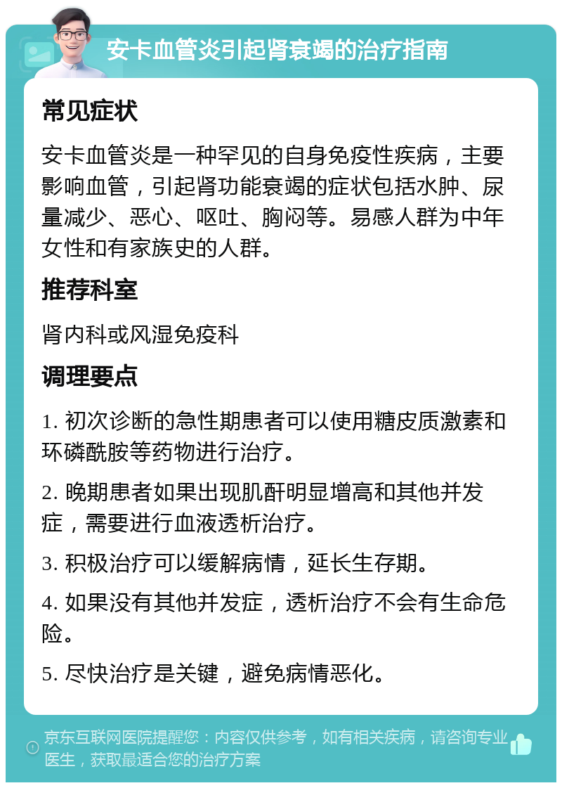 安卡血管炎引起肾衰竭的治疗指南 常见症状 安卡血管炎是一种罕见的自身免疫性疾病，主要影响血管，引起肾功能衰竭的症状包括水肿、尿量减少、恶心、呕吐、胸闷等。易感人群为中年女性和有家族史的人群。 推荐科室 肾内科或风湿免疫科 调理要点 1. 初次诊断的急性期患者可以使用糖皮质激素和环磷酰胺等药物进行治疗。 2. 晚期患者如果出现肌酐明显增高和其他并发症，需要进行血液透析治疗。 3. 积极治疗可以缓解病情，延长生存期。 4. 如果没有其他并发症，透析治疗不会有生命危险。 5. 尽快治疗是关键，避免病情恶化。