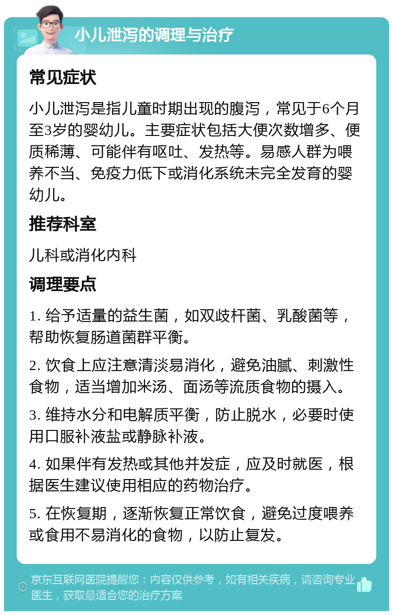 小儿泄泻的调理与治疗 常见症状 小儿泄泻是指儿童时期出现的腹泻，常见于6个月至3岁的婴幼儿。主要症状包括大便次数增多、便质稀薄、可能伴有呕吐、发热等。易感人群为喂养不当、免疫力低下或消化系统未完全发育的婴幼儿。 推荐科室 儿科或消化内科 调理要点 1. 给予适量的益生菌，如双歧杆菌、乳酸菌等，帮助恢复肠道菌群平衡。 2. 饮食上应注意清淡易消化，避免油腻、刺激性食物，适当增加米汤、面汤等流质食物的摄入。 3. 维持水分和电解质平衡，防止脱水，必要时使用口服补液盐或静脉补液。 4. 如果伴有发热或其他并发症，应及时就医，根据医生建议使用相应的药物治疗。 5. 在恢复期，逐渐恢复正常饮食，避免过度喂养或食用不易消化的食物，以防止复发。