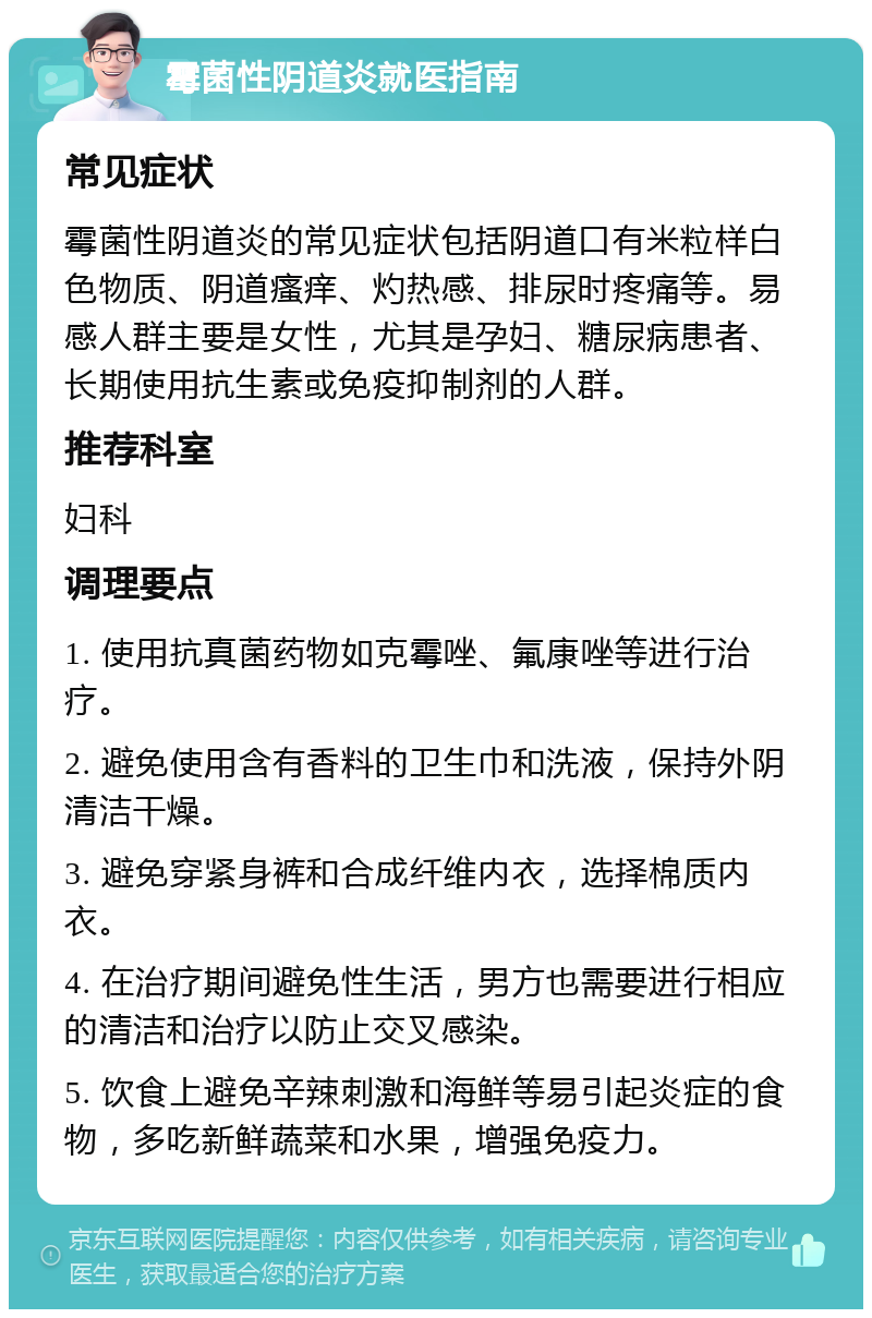 霉菌性阴道炎就医指南 常见症状 霉菌性阴道炎的常见症状包括阴道口有米粒样白色物质、阴道瘙痒、灼热感、排尿时疼痛等。易感人群主要是女性，尤其是孕妇、糖尿病患者、长期使用抗生素或免疫抑制剂的人群。 推荐科室 妇科 调理要点 1. 使用抗真菌药物如克霉唑、氟康唑等进行治疗。 2. 避免使用含有香料的卫生巾和洗液，保持外阴清洁干燥。 3. 避免穿紧身裤和合成纤维内衣，选择棉质内衣。 4. 在治疗期间避免性生活，男方也需要进行相应的清洁和治疗以防止交叉感染。 5. 饮食上避免辛辣刺激和海鲜等易引起炎症的食物，多吃新鲜蔬菜和水果，增强免疫力。