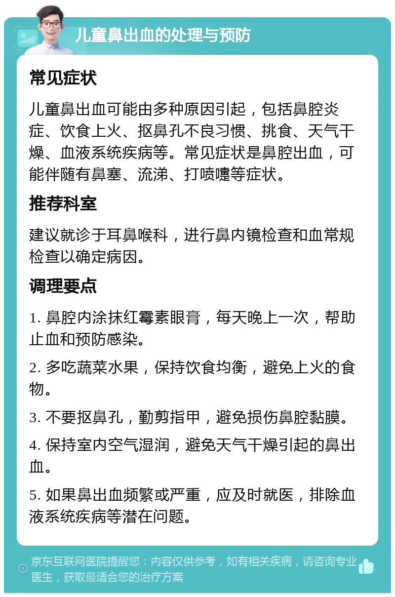 儿童鼻出血的处理与预防 常见症状 儿童鼻出血可能由多种原因引起，包括鼻腔炎症、饮食上火、抠鼻孔不良习惯、挑食、天气干燥、血液系统疾病等。常见症状是鼻腔出血，可能伴随有鼻塞、流涕、打喷嚏等症状。 推荐科室 建议就诊于耳鼻喉科，进行鼻内镜检查和血常规检查以确定病因。 调理要点 1. 鼻腔内涂抹红霉素眼膏，每天晚上一次，帮助止血和预防感染。 2. 多吃蔬菜水果，保持饮食均衡，避免上火的食物。 3. 不要抠鼻孔，勤剪指甲，避免损伤鼻腔黏膜。 4. 保持室内空气湿润，避免天气干燥引起的鼻出血。 5. 如果鼻出血频繁或严重，应及时就医，排除血液系统疾病等潜在问题。