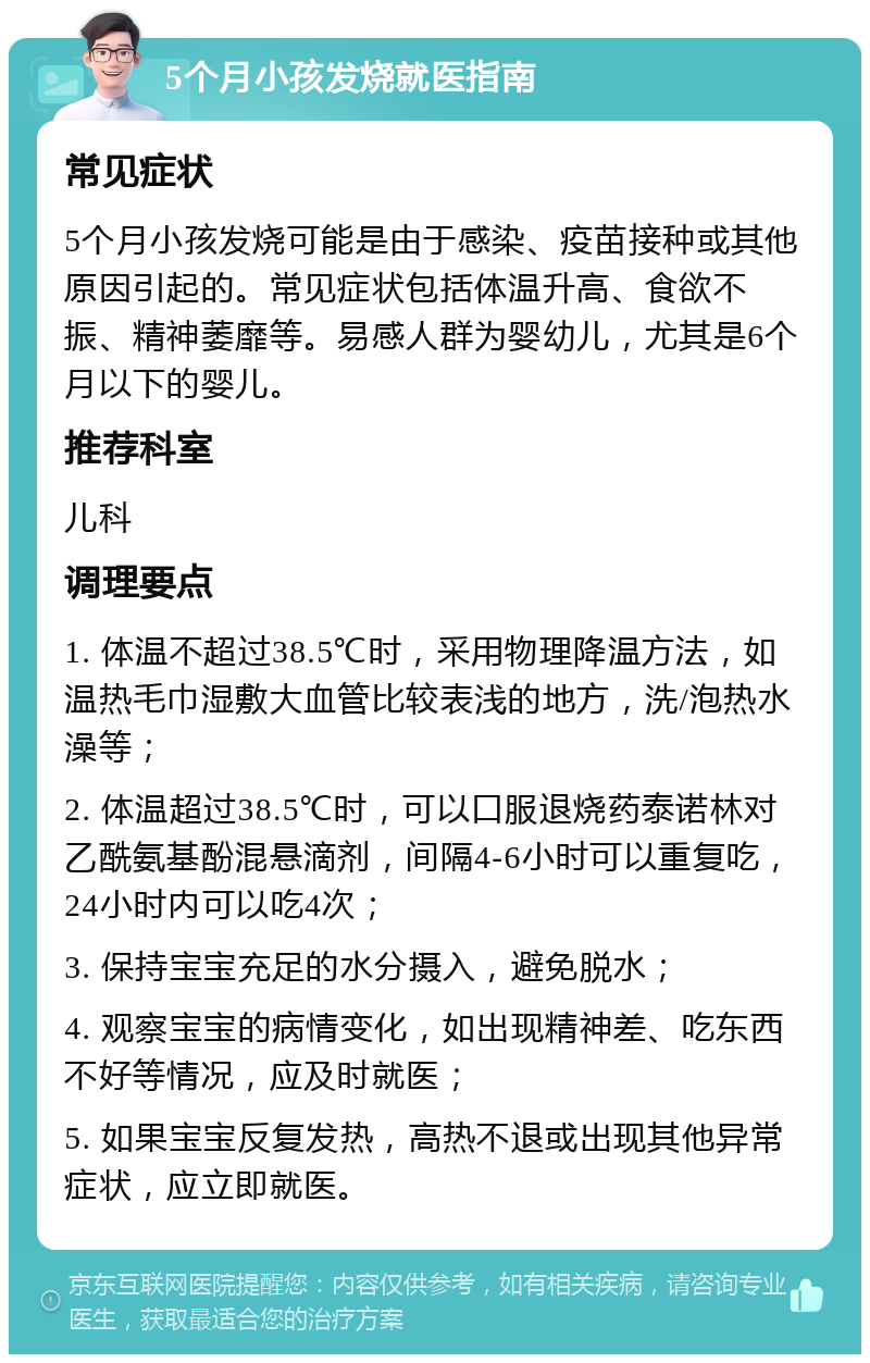 5个月小孩发烧就医指南 常见症状 5个月小孩发烧可能是由于感染、疫苗接种或其他原因引起的。常见症状包括体温升高、食欲不振、精神萎靡等。易感人群为婴幼儿，尤其是6个月以下的婴儿。 推荐科室 儿科 调理要点 1. 体温不超过38.5℃时，采用物理降温方法，如温热毛巾湿敷大血管比较表浅的地方，洗/泡热水澡等； 2. 体温超过38.5℃时，可以口服退烧药泰诺林对乙酰氨基酚混悬滴剂，间隔4-6小时可以重复吃，24小时内可以吃4次； 3. 保持宝宝充足的水分摄入，避免脱水； 4. 观察宝宝的病情变化，如出现精神差、吃东西不好等情况，应及时就医； 5. 如果宝宝反复发热，高热不退或出现其他异常症状，应立即就医。