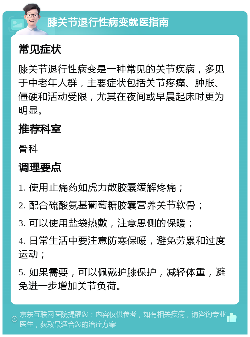 膝关节退行性病变就医指南 常见症状 膝关节退行性病变是一种常见的关节疾病，多见于中老年人群，主要症状包括关节疼痛、肿胀、僵硬和活动受限，尤其在夜间或早晨起床时更为明显。 推荐科室 骨科 调理要点 1. 使用止痛药如虎力散胶囊缓解疼痛； 2. 配合硫酸氨基葡萄糖胶囊营养关节软骨； 3. 可以使用盐袋热敷，注意患侧的保暖； 4. 日常生活中要注意防寒保暖，避免劳累和过度运动； 5. 如果需要，可以佩戴护膝保护，减轻体重，避免进一步增加关节负荷。