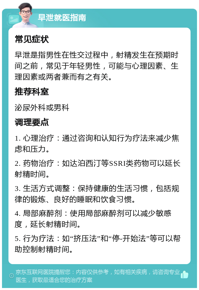 早泄就医指南 常见症状 早泄是指男性在性交过程中，射精发生在预期时间之前，常见于年轻男性，可能与心理因素、生理因素或两者兼而有之有关。 推荐科室 泌尿外科或男科 调理要点 1. 心理治疗：通过咨询和认知行为疗法来减少焦虑和压力。 2. 药物治疗：如达泊西汀等SSRI类药物可以延长射精时间。 3. 生活方式调整：保持健康的生活习惯，包括规律的锻炼、良好的睡眠和饮食习惯。 4. 局部麻醉剂：使用局部麻醉剂可以减少敏感度，延长射精时间。 5. 行为疗法：如“挤压法”和“停-开始法”等可以帮助控制射精时间。