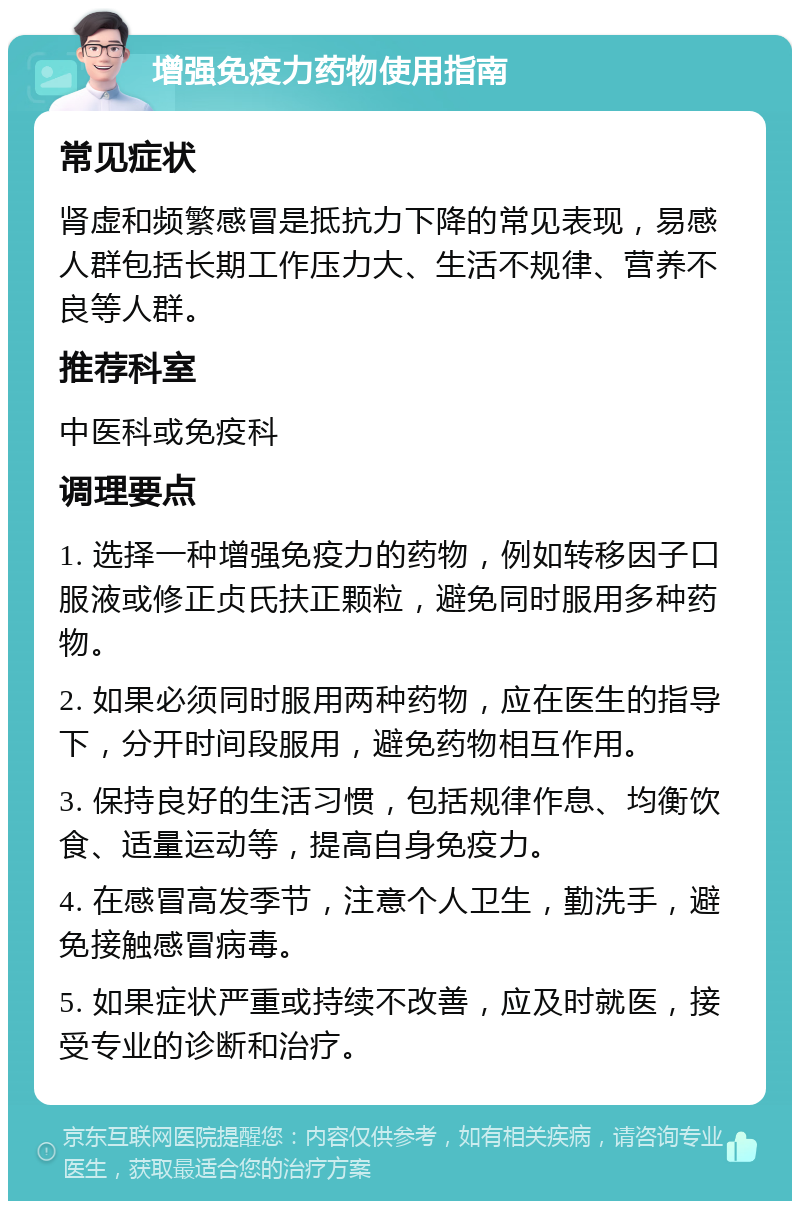 增强免疫力药物使用指南 常见症状 肾虚和频繁感冒是抵抗力下降的常见表现，易感人群包括长期工作压力大、生活不规律、营养不良等人群。 推荐科室 中医科或免疫科 调理要点 1. 选择一种增强免疫力的药物，例如转移因子口服液或修正贞氏扶正颗粒，避免同时服用多种药物。 2. 如果必须同时服用两种药物，应在医生的指导下，分开时间段服用，避免药物相互作用。 3. 保持良好的生活习惯，包括规律作息、均衡饮食、适量运动等，提高自身免疫力。 4. 在感冒高发季节，注意个人卫生，勤洗手，避免接触感冒病毒。 5. 如果症状严重或持续不改善，应及时就医，接受专业的诊断和治疗。