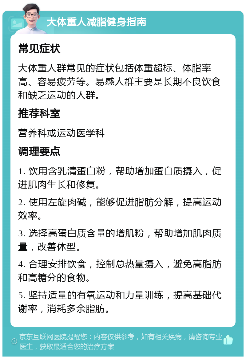 大体重人减脂健身指南 常见症状 大体重人群常见的症状包括体重超标、体脂率高、容易疲劳等。易感人群主要是长期不良饮食和缺乏运动的人群。 推荐科室 营养科或运动医学科 调理要点 1. 饮用含乳清蛋白粉，帮助增加蛋白质摄入，促进肌肉生长和修复。 2. 使用左旋肉碱，能够促进脂肪分解，提高运动效率。 3. 选择高蛋白质含量的增肌粉，帮助增加肌肉质量，改善体型。 4. 合理安排饮食，控制总热量摄入，避免高脂肪和高糖分的食物。 5. 坚持适量的有氧运动和力量训练，提高基础代谢率，消耗多余脂肪。