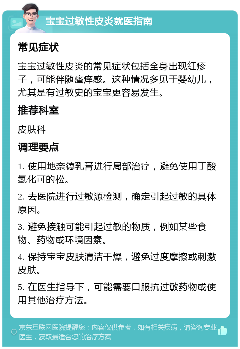 宝宝过敏性皮炎就医指南 常见症状 宝宝过敏性皮炎的常见症状包括全身出现红疹子，可能伴随瘙痒感。这种情况多见于婴幼儿，尤其是有过敏史的宝宝更容易发生。 推荐科室 皮肤科 调理要点 1. 使用地奈德乳膏进行局部治疗，避免使用丁酸氢化可的松。 2. 去医院进行过敏源检测，确定引起过敏的具体原因。 3. 避免接触可能引起过敏的物质，例如某些食物、药物或环境因素。 4. 保持宝宝皮肤清洁干燥，避免过度摩擦或刺激皮肤。 5. 在医生指导下，可能需要口服抗过敏药物或使用其他治疗方法。