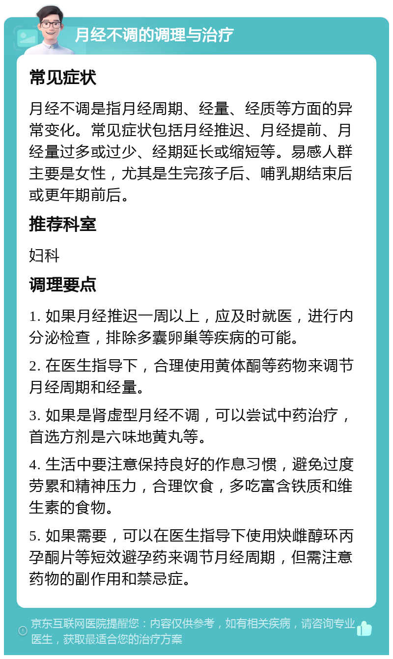 月经不调的调理与治疗 常见症状 月经不调是指月经周期、经量、经质等方面的异常变化。常见症状包括月经推迟、月经提前、月经量过多或过少、经期延长或缩短等。易感人群主要是女性，尤其是生完孩子后、哺乳期结束后或更年期前后。 推荐科室 妇科 调理要点 1. 如果月经推迟一周以上，应及时就医，进行内分泌检查，排除多囊卵巢等疾病的可能。 2. 在医生指导下，合理使用黄体酮等药物来调节月经周期和经量。 3. 如果是肾虚型月经不调，可以尝试中药治疗，首选方剂是六味地黄丸等。 4. 生活中要注意保持良好的作息习惯，避免过度劳累和精神压力，合理饮食，多吃富含铁质和维生素的食物。 5. 如果需要，可以在医生指导下使用炔雌醇环丙孕酮片等短效避孕药来调节月经周期，但需注意药物的副作用和禁忌症。