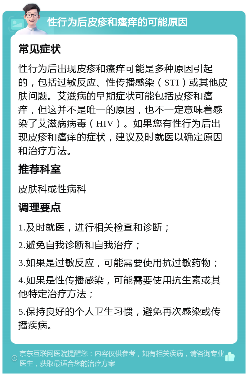 性行为后皮疹和瘙痒的可能原因 常见症状 性行为后出现皮疹和瘙痒可能是多种原因引起的，包括过敏反应、性传播感染（STI）或其他皮肤问题。艾滋病的早期症状可能包括皮疹和瘙痒，但这并不是唯一的原因，也不一定意味着感染了艾滋病病毒（HIV）。如果您有性行为后出现皮疹和瘙痒的症状，建议及时就医以确定原因和治疗方法。 推荐科室 皮肤科或性病科 调理要点 1.及时就医，进行相关检查和诊断； 2.避免自我诊断和自我治疗； 3.如果是过敏反应，可能需要使用抗过敏药物； 4.如果是性传播感染，可能需要使用抗生素或其他特定治疗方法； 5.保持良好的个人卫生习惯，避免再次感染或传播疾病。