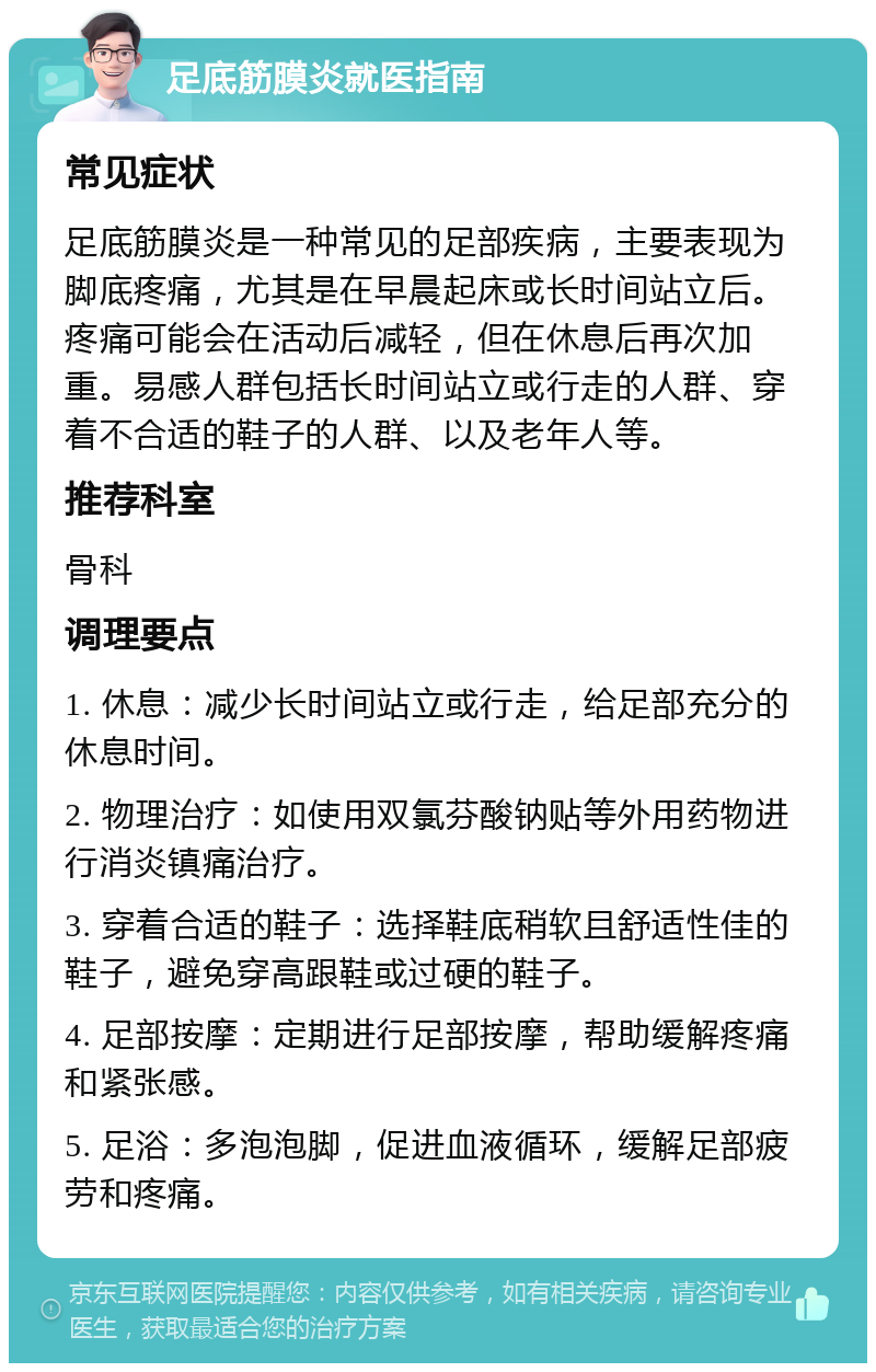 足底筋膜炎就医指南 常见症状 足底筋膜炎是一种常见的足部疾病，主要表现为脚底疼痛，尤其是在早晨起床或长时间站立后。疼痛可能会在活动后减轻，但在休息后再次加重。易感人群包括长时间站立或行走的人群、穿着不合适的鞋子的人群、以及老年人等。 推荐科室 骨科 调理要点 1. 休息：减少长时间站立或行走，给足部充分的休息时间。 2. 物理治疗：如使用双氯芬酸钠贴等外用药物进行消炎镇痛治疗。 3. 穿着合适的鞋子：选择鞋底稍软且舒适性佳的鞋子，避免穿高跟鞋或过硬的鞋子。 4. 足部按摩：定期进行足部按摩，帮助缓解疼痛和紧张感。 5. 足浴：多泡泡脚，促进血液循环，缓解足部疲劳和疼痛。