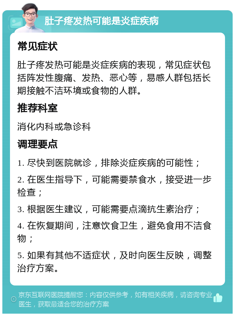 肚子疼发热可能是炎症疾病 常见症状 肚子疼发热可能是炎症疾病的表现，常见症状包括阵发性腹痛、发热、恶心等，易感人群包括长期接触不洁环境或食物的人群。 推荐科室 消化内科或急诊科 调理要点 1. 尽快到医院就诊，排除炎症疾病的可能性； 2. 在医生指导下，可能需要禁食水，接受进一步检查； 3. 根据医生建议，可能需要点滴抗生素治疗； 4. 在恢复期间，注意饮食卫生，避免食用不洁食物； 5. 如果有其他不适症状，及时向医生反映，调整治疗方案。