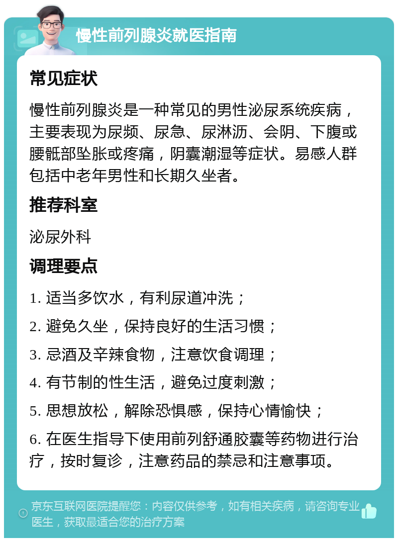 慢性前列腺炎就医指南 常见症状 慢性前列腺炎是一种常见的男性泌尿系统疾病，主要表现为尿频、尿急、尿淋沥、会阴、下腹或腰骶部坠胀或疼痛，阴囊潮湿等症状。易感人群包括中老年男性和长期久坐者。 推荐科室 泌尿外科 调理要点 1. 适当多饮水，有利尿道冲洗； 2. 避免久坐，保持良好的生活习惯； 3. 忌酒及辛辣食物，注意饮食调理； 4. 有节制的性生活，避免过度刺激； 5. 思想放松，解除恐惧感，保持心情愉快； 6. 在医生指导下使用前列舒通胶囊等药物进行治疗，按时复诊，注意药品的禁忌和注意事项。