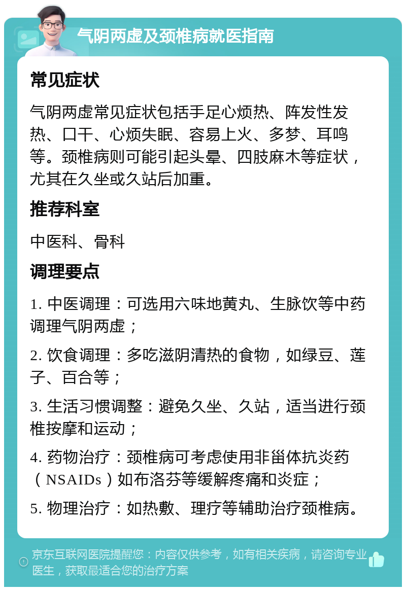 气阴两虚及颈椎病就医指南 常见症状 气阴两虚常见症状包括手足心烦热、阵发性发热、口干、心烦失眠、容易上火、多梦、耳鸣等。颈椎病则可能引起头晕、四肢麻木等症状，尤其在久坐或久站后加重。 推荐科室 中医科、骨科 调理要点 1. 中医调理：可选用六味地黄丸、生脉饮等中药调理气阴两虚； 2. 饮食调理：多吃滋阴清热的食物，如绿豆、莲子、百合等； 3. 生活习惯调整：避免久坐、久站，适当进行颈椎按摩和运动； 4. 药物治疗：颈椎病可考虑使用非甾体抗炎药（NSAIDs）如布洛芬等缓解疼痛和炎症； 5. 物理治疗：如热敷、理疗等辅助治疗颈椎病。