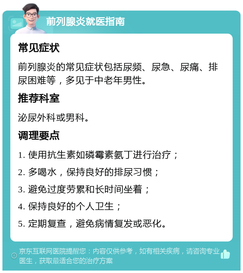 前列腺炎就医指南 常见症状 前列腺炎的常见症状包括尿频、尿急、尿痛、排尿困难等，多见于中老年男性。 推荐科室 泌尿外科或男科。 调理要点 1. 使用抗生素如磷霉素氨丁进行治疗； 2. 多喝水，保持良好的排尿习惯； 3. 避免过度劳累和长时间坐着； 4. 保持良好的个人卫生； 5. 定期复查，避免病情复发或恶化。