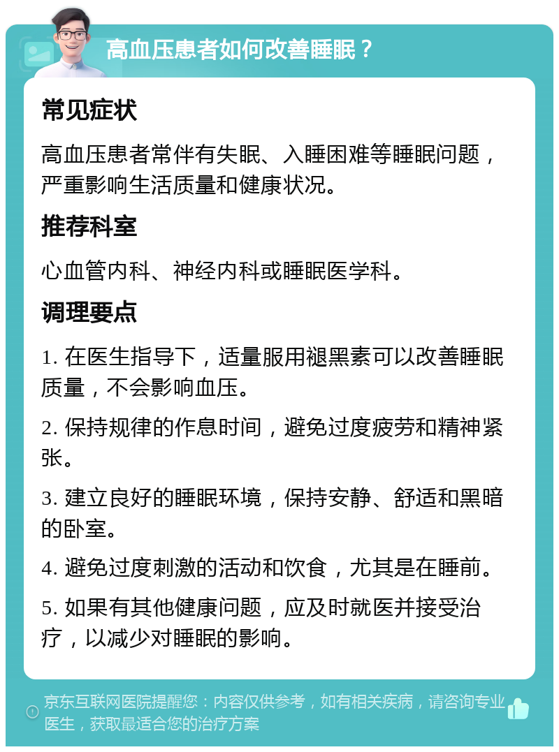 高血压患者如何改善睡眠？ 常见症状 高血压患者常伴有失眠、入睡困难等睡眠问题，严重影响生活质量和健康状况。 推荐科室 心血管内科、神经内科或睡眠医学科。 调理要点 1. 在医生指导下，适量服用褪黑素可以改善睡眠质量，不会影响血压。 2. 保持规律的作息时间，避免过度疲劳和精神紧张。 3. 建立良好的睡眠环境，保持安静、舒适和黑暗的卧室。 4. 避免过度刺激的活动和饮食，尤其是在睡前。 5. 如果有其他健康问题，应及时就医并接受治疗，以减少对睡眠的影响。